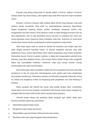 Penyakit yang paling berkecamuk di sekolah adalah verbalisme. Bahaya verbalisme
terdapat dalam tiap situasi belajar, yakni apabila anak-anak diberi kata-kata tanpa memahami
artinya.
Penyakit verbalisme biasanya tidak terdapat dalam hal-hal yang dipelajari anak-anak
sebelum mereka bersekolah. Oleh sebab itu, pembendaharaan bahasanya diperolehnya
dengan pengalaman langsung, dengan melihat, mendengar, mengecap, meraba, serta
menggunakan alat indra lainnya. Hasil pelajaran serupa itu dapat dianggap permanen dan tak
akan dilupakannya. Hal ini juga disebabkan karena kata-kata itu sederhana dan selalu atau
sering digunakan secara fungsional dalam kehidupan sehari-hari. Kata-kata itu benar-benar
mereka kenal, karena mereka mempelajarinya melalui pengalaman yang konkrit.
Akan tetapi segera anak itu masuk ke sekolah dia menerima cara belajar yang baru
yakni dengan perantara kata-kata tertulis. Ia disuruh menghafal kata-kata yang tidak
dipahaminya benar, karena diperolehnya tidak melalui pengalaman yang konkrit melainkan
berdasarkan bacaan. Karena ia pandai membaca ia dapat pula mengucapkan sejumlah besar
kata-kata yang tidak dipahami artinya. Jelas kiranya bahwa belajar dengan jalan menghafal
bukan saja memudahkan timbulnya verbalisme, tetapi juga kurang menarik, kurang
menyenangkan dan segera membosankan.
Suatu kekurangan dalam pendidikan adalah jika kita mengajarkan kata-kata yang tidak
mempunyai isi dan arti yang jelas. Kekurangannya nyata apabila anak harus mempelajari
buku dengan membacanya. Sebenarnya membaca itu bukanlah mengambil makna dari tulisan
itu. Dalam atau dangkalnya makna itu bergantung pada pengalaman atau latar belakang si
pembaca.
Dalam peragaan ada maksud dan tujuan yang hendak dicapai yakni, memberikan
variasi dalam cara-cara kita mengajar, memberikan lebih banyak realitas dalam mengajar itu,
sehingga lebih berwujud, lebih terarah untuk mencapai tujuan pelajaran.
Alat-alat peraga sebagai alat pembantu dalam mengajar agar efektif, dalam garis
besarnya memiliki faedah atau nilai berikut :
a. Menambah kegiatan belajar murid
b. Menghemat waktu belajar (ekonomis)
c. Menyebabkan agar hasil belajar lebih permanen atau mantap
d. Membantu anak-anak yang ketinggalan dalam pelajarannya
 