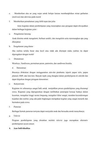 e. Memberikan alas an yang wajar untuk belajar karena membangkitkan minat perhatian
(motivasi) dan aktivitas pada murid
f. Memberikan pemahaman yang lebih tepat dan jelas
Jenis kegiatan dalam pembelajaran yang menerapkan asas peragaan dapat diwujudkan
dalam berbagai kegiatan yaitu :
a. Pengalaman lansung
Anak diminta untuk mengalami, berbuat sendiri, dan mengelola serta merenungkan apa yang
dikerjakan
b. Pengalaman yang diatur
Jika realitas terlalu besar atau kecil atau tidak ada ditempat maka realitas itu dapat
diperagakan dengan model
c. Dramatisasi
Misalnya : Sandiwara, permainan peran, pantonim, dan sandiwara boneka
d. Demontrasi
Biasanya dilakukan dengan menggunakan alat-alat pembantu seperti papan tulis, papan
plannel, OHP, dan lain-lain. Banyak topik yang diangkat dalam pembelajaran di sekolah dan
dapat diajarkan dengan peragaan demontrasi.
e. Karyawisata
Kegiatan ini sebenarnya sangat baik untuk menjadikan proses pembelajaran yang disenangi
siswa. Kegiatan yang diprogramkan dengan melibatkan penerapan konsep budaya dalam
kesenian, mengukur tinggi secara langsung, mengukur lebar sungai, mendata kecenderungan
kejadian dan realitas yang ada pada lingkungan merupakan kegitan yang sangat menarik dan
bermakna pada siswa.
f. Pameran
Berbagai bentuk pameran ternyata dapat menyedot anak dan berusaha untuk mencobanya
g. Televisi
Program pembelajaran yang disiarkan melalui televisi juga merupakan alternativ
pembelajaran secara umum
4. Asas Individualitas
 
