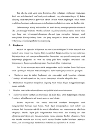 Tak ada dua anak yang sama disebabkan oleh perbedaan pembawaan lingkungan.
Salah satu perbedaan ialah taraf intelegensi anak-anak, yang dinyatakan dengan IQ. Faktor
lain yang turut menyebabkan perbedaan adalah keadaan rumah, lingkungan sekitar rumah,
pendidikan, kesehatan anak, makanan, usia, keadaan sosial ekonomi orang tua, dan lain-lain.
Pada umumnya prinsip individualitas ini masih kurang mendapat perhatian di sekolah
kita. Cara mengajar terutama brbentuk ceramah yang menyamaratakan semua murid. Kelas
yang besar dan kekurangan-kekurangan alat-alat juga merupakan halangan untuk
mewujudkan Undang-undang Dasar kita yang menyatakan bahwa setiap anak berhak
berkembang sesuai dengan bakat masing-masing.
5. Lingkungan
Sekolah tak lepas dari masyarakat. Sekolah didirikan masyarakat untuk mendidik anak
menjadi warga negara yang berguna dalam masyarakat. Tetapi disamping itu masyarakat atau
lingkungan dapat pula merupakan laboratorium dan sumber yang penuh kemungkinan untuk
memperkaya pengajaran. Itu sebab itu, setiap guru harus mengenal masyarakat serta
lingkungannya dan menggunakannya secara fungsional dalam pelajarannya.
Ada bermacam-macam cara untuk menggunakan sumber-sumber dalam lingkungan
untuk kepentingan pelajaran. Pada umumnya kita dapat membaginya dalam dua golongan :
a. Membawa anak ke dalam lingkungan dan masyarakat untuk keperluan pelajaran.
Contohnya adalah karyawisata. Karyawisata mempunyai nilai-nilai sebagai berikut :
1. Memberikan pengalaman-pengalaman langsung. Anak belajar dengan menggunakan segala
macam alat indra
2. Memberi motivasi kepada murid untuk menyelidiki sebab musabab sesuatu
b. Membawa sumber-sumber dari masyarakat ke dalam kelas untuk kepentingan pelajaran.
Contohnya adalah benda-benda seperti pameran atau koleksi.
Selama karyawisata dan survey anak-anak mendapat kesempatan untuk
mengumpulkan berbagai-bagai benda. Anak dapat mengumpulkan hasil industri dan
pertanian dari lingkungan sekolah itu seperti obat-obatan, kue, macam-macam tekstil dan
sebagainya. Mereka dapat pula mengumpulkan benda-benda dan binatang dari alam
sekitarnya seperti jenis-jenis batu, pasir, tanah, bunga, serangga, dan lain sebagainya. Dapat
pula mereka meminta agar seorang murid memperlihatkan koleksi batu-batu, perangko,
boneka, dan lain sebagainya. Benda-benda itu hendaknya dipamerkan di sekolah
 