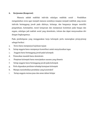 6. Kerjasama (Kooperasi)
Manusia adalah makhluk individu sekaligus makhluk sosial . Pendidikan
mengantarkan siswa agar menjadi manusia seutuhnya maupun menjadi makhluk yang secara
individu bertanggung jawab pada didrinya, keluarga, dan bangsanya dengan memiliki
pengetahuan, ketrampilan, moral ketaqwaan dan mempunyai komitmen pada bangsa dan
negara, sekaligus jadi makluk sosial yang demokratis, toleran dan dapat menyesuaikan diri
dengan lingkungannya.
Pada pembelajaran yang menggunakan kerja kelompok perlu menerapkan prisip-prinsip
sebagai berikut :
a. Siswa harus mempunyai kejelasan tujuan
b. Setiap anggota harus mempunyai konstribusi untuk menyelesaikan tugas
c. Anggota harus bertanggung jawab pada kelompok
d. Pemecahan masalah harus demokratis
e. Pimpinan kelompok harus menciptakan suasana yang dinamis
f. Setiap anggota harus bertanggung jawab pada kelompok
g. Perlu digunakan penilaian terhadap kemajuan kelompok
h. Mampu menimbulkan perubahan yang konstruktif
i. Setiap anggota merasa puas dan aman dalam belajar
 