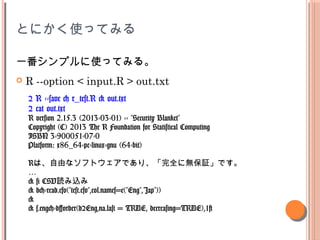 ȤˤʹäƤߤ
һץʹäƤߤ롣
? R --option < input.R > out.txt
$ R --save < r_test.R > out.txt
$ cat out.txt
R version 2.15.3 (2013-03-01) -- "Security Blanket"
Copyright (C) 2013 The R Foundation for Statistical Computing
ISBN 3-900051-07-0
Platform: x86_64-pc-linux-gnu (64-bit)
RϡɤʥեȥǤꡢȫ˟o^Ǥ

> # CSViz
> d<-read.csv("test.csv",col.names=c("Eng","Jap"))
>
> s.eng<-d[order(d$Eng,na.last = TRUE, decreasing=TRUE),1]
 