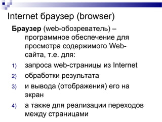 Internet браузер (browser)
Браузер (web-обозреватель) –
программное обеспечение для
просмотра содержимого Web-
сайта, т.е. для:
1) запроса web-страницы из Internet
2) обработки результата
3) и вывода (отображения) его на
экран
4) а также для реализации переходов
между страницами
 
