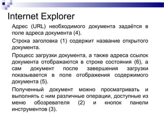 Internet Explorer
Адрес (URL) необходимого документа задаётся в
поле адреса документа (4).
Строка заголовка (1) содержит название открытого
документа.
Процесс загрузки документа, а также адреса ссылок
документа отображаются в строке состояния (6), а
сам документ после завершения загрузки
показывается в поле отображения содержимого
документа (5).
Полученный документ можно просматривать и
выполнять с ним различные операции, доступные из
меню обозревателя (2) и кнопок панели
инструментов (3).
 