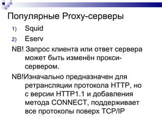 Популярные Proxy-серверы
1) Squid
2) Eserv
NB! Запрос клиента или ответ сервера
может быть изменён прокси-
сервером.
NB!Изначально предназначен для
ретрансляции протокола HTTP, но
с версии HTTP1.1 и добавления
метода CONNECT, поддерживает
все протоколы поверх TCP/IP
 