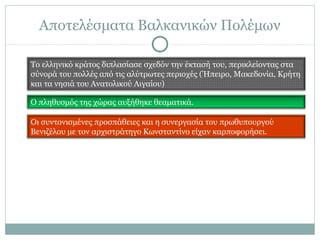 Αποτελέσματα Βαλκανικών Πολέμων
Το ελληνικό κράτος διπλασίασε σχεδόν την έκτασή του, περικλείοντας στα
σύνορά του πολλές από τις αλύτρωτες περιοχές (Ήπειρο, Μακεδονία, Κρήτη
και τα νησιά του Ανατολικού Αιγαίου)
Ο πληθυσμός της χώρας αυξήθηκε θεαματικά.
Οι συντονισμένες προσπάθειες και η συνεργασία του πρωθυπουργού
Βενιζέλου με τον αρχιστράτηγο Κωνσταντίνο είχαν καρποφορήσει.
 