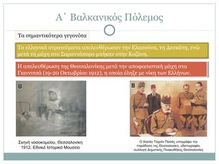 Α΄ Βαλκανικός Πόλεμος
Τα σημαντικότερα γεγονότα
Τα ελληνικά στρατεύματα απελευθέρωσαν την Ελασσόνα, τη Δεσκάτη, ενώ
μετά τη μάχη στο Σαραντάπορο μπήκαν στην Κοζάνη.
Η απελευθέρωση της Θεσσαλονίκης μετά την αποφασιστική μάχη στα
Γιαννιτσά (19-20 Οκτωβρίου 1912), η οποία έληξε με νίκη των Ελλήνων.
Η απελευθέρωση της Θεσσαλονίκης μετά την αποφασιστική μάχη στα
Γιαννιτσά (19-20 Οκτωβρίου 1912), η οποία έληξε με νίκη των Ελλήνων.
Σκηνή νοσοκομείου, Θεσσαλονίκη
1912, Εθνικό Ιστορικό Μουσείο
Ο Χασάν Ταχσίν Πασάς υπογράφει την
παράδοση της Θεσσαλονίκη, υδατογραφία,
συλλογή Δημοτικής Πινακοθήκης Θεσσαλονίκη
 