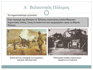 Α΄ Βαλκανικός Πόλεμος
Στην περιοχή της Ηπείρου οι Έλληνες στρατιώτες απελευθέρωσαν
σημαντικές πόλεις, όπως τα Ιωάννινα και προχώρησαν προς τη Βόρεια
Ήπειρο.
Στην περιοχή της Ηπείρου οι Έλληνες στρατιώτες απελευθέρωσαν
σημαντικές πόλεις, όπως τα Ιωάννινα και προχώρησαν προς τη Βόρεια
Ήπειρο.
Σκηνή από την πολιορκία των Ιωαννίνων,
Ιωάννινα, Χάνι Εμίν Αγά
Πανηγυρική είσοδος στρατιωτικών
οχημάτων στα Ιωάννινα
Τα σημαντικότερα γεγονότα
 