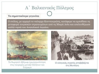 Α΄ Βαλκανικός Πόλεμος
Ο στόλος, με αρχηγό το ναύαρχο Κουντουριώτη, κατάφερε να εμποδίσει τη
μεταφορά τουρκικών στρατευμάτων από τη Μικρά Ασία και απελευθέρωσε
πολλά νησιά του Ανατολικού Αιγαίου.
Το θωρηκτό Αβέρωφ πρωταγωνίστησε
στις ναυμαχίες μεταξύ Ελλήνων και
Τούρκων
Ο ελληνικός στρατός αποβιβάζεται
στη Μυτιλήνη
Τα σημαντικότερα γεγονότα
 