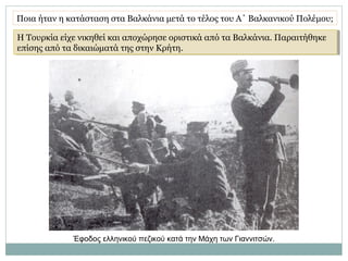 Η Τουρκία είχε νικηθεί και αποχώρησε οριστικά από τα Βαλκάνια. Παραιτήθηκε
επίσης από τα δικαιώματά της στην Κρήτη.
Η Τουρκία είχε νικηθεί και αποχώρησε οριστικά από τα Βαλκάνια. Παραιτήθηκε
επίσης από τα δικαιώματά της στην Κρήτη.
Ποια ήταν η κατάσταση στα Βαλκάνια μετά το τέλος του Α΄ Βαλκανικού Πολέμου;
Έφοδος ελληνικού πεζικού κατά την Μάχη των Γιαννιτσών.
 