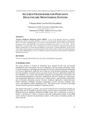 International Journal on Soft Computing, Artificial Intelligence and Applications (IJSCAI), Vol.2, No.2, April 2013
DOI : 10.5121/ijscai.2013.2203 39
SECURED FRAMEWORK FOR PERVASIVE
HEALTHCARE MONITORING SYSTEMS
N Rukma Rekha1
and Prof.M.S.PrasadBabu2
1
Department of CIS, University of Hyderabad, India
rukmarekha@gmail.com
2
Department of CSSE, Andhra University, India
msprasadbabu@yahoo.co.in
ABSTRACT
‘Pervasive Healthcare Monitoring System (PHMS)’ is one of the important pervasive computing
applications aimed at providing healthcare services to all the people through mobile communication
devices. Pervasive computing devices are resource constrained devices such as battery power, memory,
processing power and bandwidth. In pervasive environment data privacy is a key issue. In this
application a secured frame work is developed for receiving the patient’s medical data periodically,
updates automatically in Patient Record Database and generates a Checkup Reminder. In the present
work a light weight asymmetric algorithm proposed by the authors [26] is used for encrypting the data to
ensure data confidentiality for its users. Challenge response onetime password mechanism is applied for
authentication process
KEYWORDS
Pervasive computing, Health Monitoring, Encryption, Light Weight Cryptography
1. INTRODUCTION
The recent advances in Science & Technology have changed the life style and provide
prolonged life span of the people. Pervasive Computing is one such modern technology, which
is slowly merging in to the background and makes the user least distracted about the technology
[1]. Pervasive applications enable the user to make use of the advanced technology to improve
his living standards everywhere and at every point of time. Pervasive applications enhance the
user friendliness of a system with maximum automation and minimal user involvement. The
most promising applications of pervasive computing are pervasive health care, smart homes,
and transportation applications with the aid of vehicle sensors, national defense applications
and environment monitoring systems. Pervasive healthcare applications include pervasive
health monitoring, intelligent emergency management systems, pervasive healthcare data
access, and ubiquitous mobile telemedicine [12]. This present work is focused on providing
security solutions in pervasive healthcare monitoring systems.
The outline of this paper is as follows: An overview of the pervasive environment in health care
applications that are available in literature and its security aspects are presented in Section 2.
Proposed Pervasive Healthcare Monitoring (PHM) system and its architecture are given in
Section 3 and Section 4. Section 5 discusses about the implementation details of the PHM
system. Section 6 presents the performance analysis of the system. Concluding remarks are
given at the end.
 
