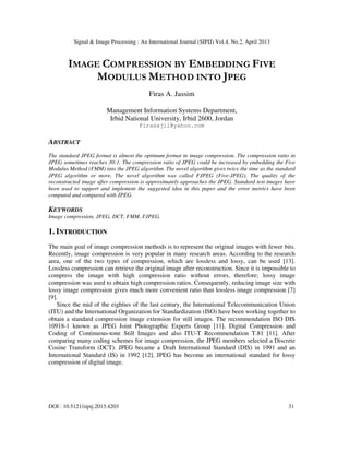Signal & Image Processing : An International Journal (SIPIJ) Vol.4, No.2, April 2013
DOI : 10.5121/sipij.2013.4203 31
IMAGE COMPRESSION BY EMBEDDING FIVE
MODULUS METHOD INTO JPEG
Firas A. Jassim
Management Information Systems Department,
Irbid National University, Irbid 2600, Jordan
Firasajil@yahoo.com
ABSTRACT
The standard JPEG format is almost the optimum format in image compression. The compression ratio in
JPEG sometimes reaches 30:1. The compression ratio of JPEG could be increased by embedding the Five
Modulus Method (FMM) into the JPEG algorithm. The novel algorithm gives twice the time as the standard
JPEG algorithm or more. The novel algorithm was called FJPEG (Five-JPEG). The quality of the
reconstructed image after compression is approximately approaches the JPEG. Standard test images have
been used to support and implement the suggested idea in this paper and the error metrics have been
computed and compared with JPEG.
KEYWORDS
Image compression, JPEG, DCT, FMM, FJPEG.
1. INTRODUCTION
The main goal of image compression methods is to represent the original images with fewer bits.
Recently, image compression is very popular in many research areas. According to the research
area, one of the two types of compression, which are lossless and lossy, can be used [13].
Lossless compression can retrieve the original image after reconstruction. Since it is impossible to
compress the image with high compression ratio without errors, therefore; lossy image
compression was used to obtain high compression ratios. Consequently, reducing image size with
lossy image compression gives much more convenient ratio than lossless image compression [7]
[9].
Since the mid of the eighties of the last century, the International Telecommunication Union
(ITU) and the International Organization for Standardization (ISO) have been working together to
obtain a standard compression image extension for still images. The recommendation ISO DIS
10918-1 known as JPEG Joint Photographic Experts Group [11]. Digital Compression and
Coding of Continuous-tone Still Images and also ITU-T Recommendation T.81 [11]. After
comparing many coding schemes for image compression, the JPEG members selected a Discrete
Cosine Transform (DCT). JPEG became a Draft International Standard (DIS) in 1991 and an
International Standard (IS) in 1992 [12]. JPEG has become an international standard for lossy
compression of digital image.
 
