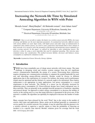 International Journal of Ad hoc, Sensor & Ubiquitous Computing (IJASUC) Vol.4, No.2, April 2013
DOI : 10.5121/ijasuc.2013.4203 31
Increasing the Network life Time by Simulated
Annealing Algorithm in WSN with Point
Mostafa Azami1
, Manij Ranjbar2
, Ali Shokouhi rostami3
, Amir Jahani Amiri4
1, 2
Computer Department, University Of Kurdistan, Sanandaj, Iran
m.azami@b-iust.ac.ir
3,4
Electrical Department, University Of tamishan, Behshahr, Iran
a.shokouhi@b-iust.ac.ir
Abstract. Since we are not able to replace the battery in a wireless sensor networks (WSNs), the issues
of energy and lifetime are the most important parameters. In asymmetrical networks, different sensors
with various abilities are used. Super nodes, with higher power and wider range of communication in
comparison with common sensors, are used to cause connectivity and transmit data to base stations in
these networks. It is crucial to select the parameters of fit function and monitoring sensors optimally in a
point covering network. In this paper, we utilized an algorithm to select monitoring sensors. The
selection is done by using a novel algorithm that used by simulated annealing. This selection takes
remained energy into consideration. This method increases lifetime, decreases and balances energy
consumption as confirmed by simulation results.
Keywords: Asymmetrical Sensor Networks, Energy, Lifetime.
1 Introduction
HERE have been remarkable uses of cheap sensor networks with lower energy. The main
challenge in designing wired and wireless systems emerges from the two significant
sources: communication bandwidth, the energy of a system. Overcoming these restrictions
requires designing new communication techniques to augment the needed bandwidth for each
user and innovating energy-efficient protocols. Designs would be diverse in different
applications due to the expectations of a system. For instance, the energy used in performance
rounds must be optimized and the lifetime of a network ought to be maximized. Since battery
replacement is not appropriate in many applications, low power consumption is a crucial
requirement in these networks. The lifetime of a sensor can be efficiently increased by
optimizing power consumption [3]. Power-efficient designs have found widespread uses in
these networks. They are generally in the spotlight from the perspective of hardware, algorithm
and protocol design. An approach to reduce energy consumption is to decrease the number of
sensors in the sensing area in a way that target detection is guaranteed in the given area. If the
network is scalable, the algorithm can optimally be employed to decrease the number of nodes
[4].
Many concepts have been released for the word “Point” due to the variety in the number of
sensors, their types and applications. Hence, point can be defined generally as a parameter of
service quality in a wireless network. For example, it may be asked that what the quorum is for
a wireless network to supervise a specific region or what the probability of detecting an
incident is in a specific time interval. Besides, relations given for coverage find the weak
T
 