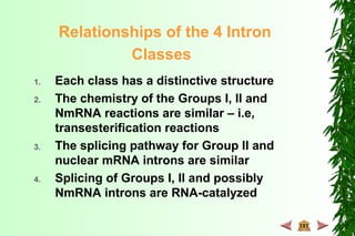 Relationships of the 4 Intron
Classes
1. Each class has a distinctive structure
2. The chemistry of the Groups I, II and
NmRNA reactions are similar – i.e,
transesterification reactions
3. The splicing pathway for Group II and
nuclear mRNA introns are similar
4. Splicing of Groups I, II and possibly
NmRNA introns are RNA-catalyzed
 
