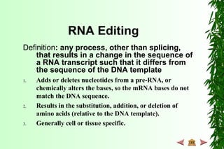 RNA Editing
Definition: any process, other than splicing,
that results in a change in the sequence of
a RNA transcript such that it differs from
the sequence of the DNA template
1. Adds or deletes nucleotides from a pre-RNA, or
chemically alters the bases, so the mRNA bases do not
match the DNA sequence.
2. Results in the substitution, addition, or deletion of
amino acids (relative to the DNA template).
3. Generally cell or tissue specific.
 