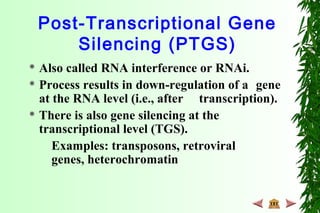 Post-Transcriptional Gene
Silencing (PTGS)
 Also called RNA interference or RNAi.
 Process results in down-regulation of a gene
at the RNA level (i.e., after transcription).
 There is also gene silencing at the
transcriptional level (TGS).
Examples: transposons, retroviral
genes, heterochromatin
 