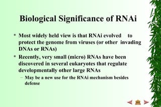 Biological Significance of RNAi
 Most widely held view is that RNAi evolved to
protect the genome from viruses (or other invading
DNAs or RNAs)
 Recently, very small (micro) RNAs have been
discovered in several eukaryotes that regulate
developmentally other large RNAs
– May be a new use for the RNAi mechanism besides
defense
 
