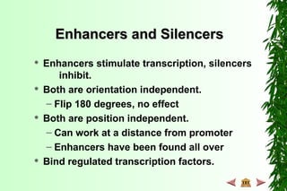 Enhancers and SilencersEnhancers and Silencers
 Enhancers stimulate transcription, silencers
inhibit.
 Both are orientation independent.
– Flip 180 degrees, no effect
 Both are position independent.
– Can work at a distance from promoter
– Enhancers have been found all over
 Bind regulated transcription factors.
 