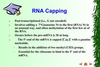 RNA Capping
1. Post-transcriptional (i.e., G not encoded)
2. Involves adding a 7Me
Guanosine Nt to the first (RNA) Nt in
an unusual way, and often methylation of the first few nt of
the RNA.
3. Occurs before the pre-mRNA is 30 nt long
4. The 5’-end of the mRNA is capped 5’ to 5’ with a guanine
nucleotide.
– Results in the addition of two methyl (CH3) groups.
– Essential for the ribosome to bind to the 5’ end of the
mRNA.
 