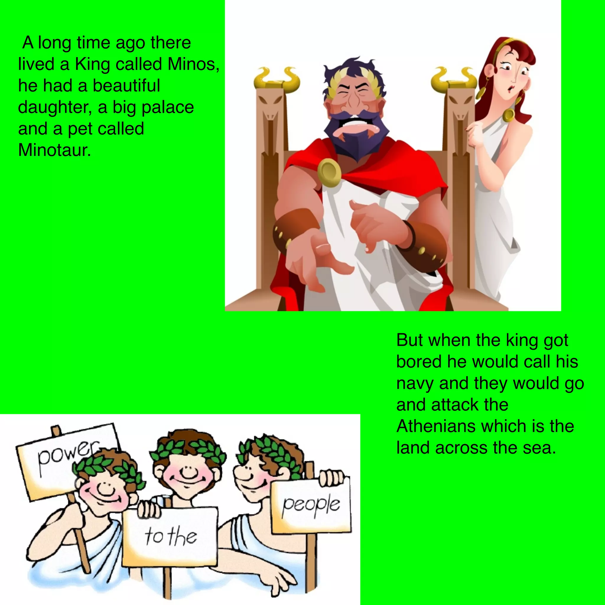 A long time ago there
lived a King called Minos,
he had a beautiful
daughter, a big palace
and a pet called
Minotaur.
But when the king got
bored he would call his
navy and they would go
and attack the
Athenians which is the
land across the sea.