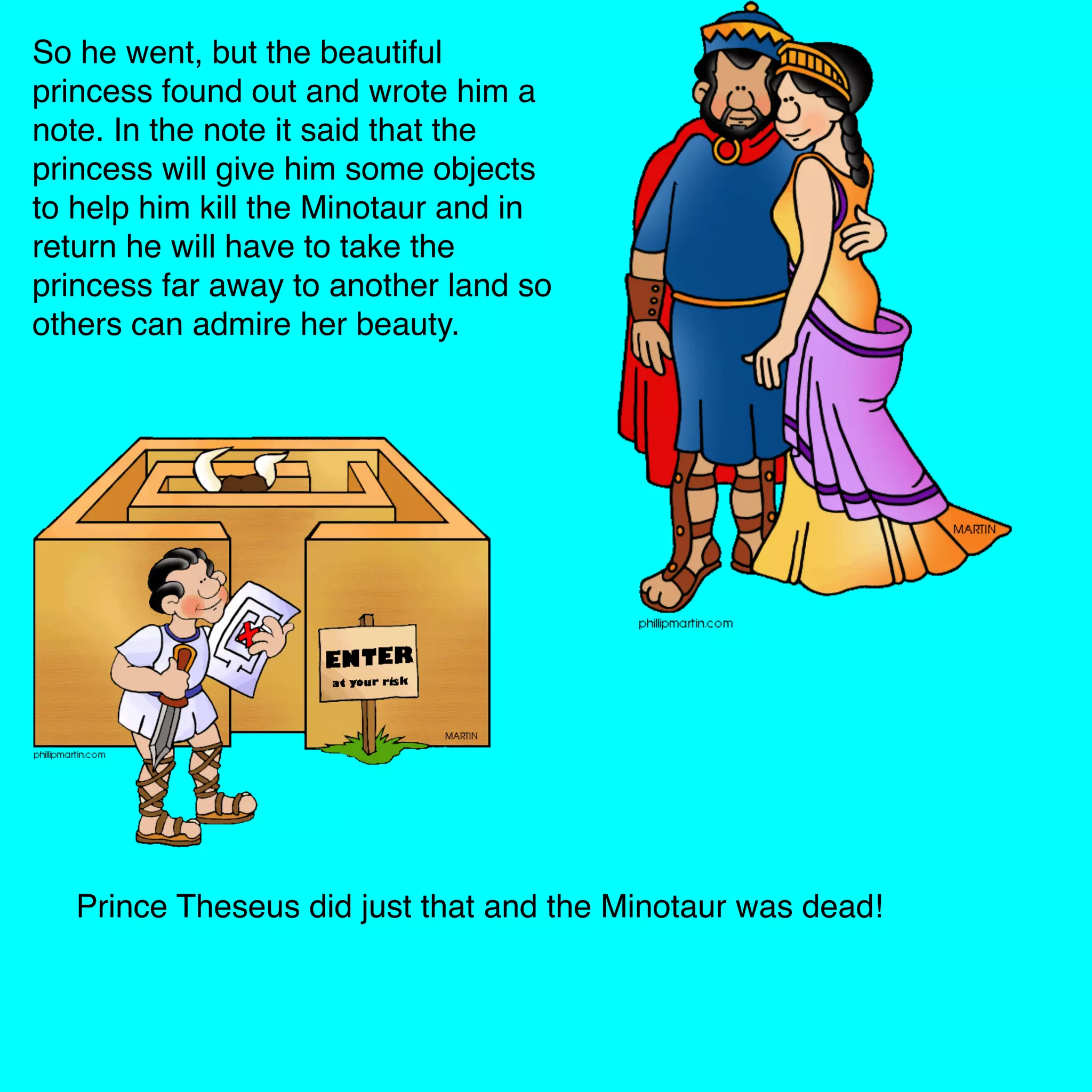 So he went, but the beautiful
princess found out and wrote him a
note. In the note it said that the
princess will give him some objects
to help him kill the Minotaur and in
return he will have to take the
princess far away to another land so
others can admire her beauty.
Prince Theseus did just that and the Minotaur was dead!
