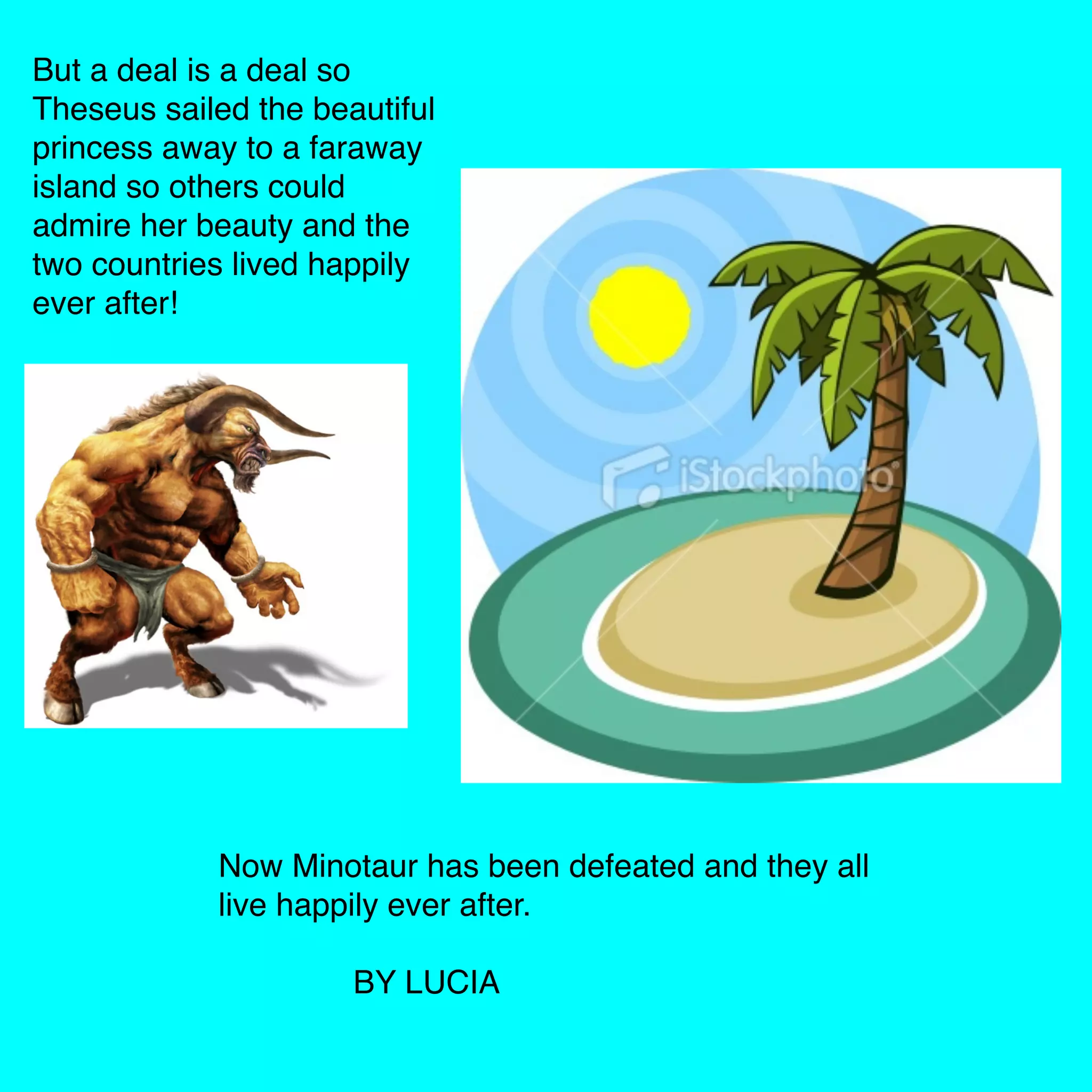 But a deal is a deal so
Theseus sailed the beautiful
princess away to a faraway
island so others could
admire her beauty and the
two countries lived happily
ever after!
Now Minotaur has been defeated and they all
live happily ever after.
BY LUCIA
