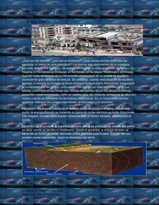Escuela Primitiva Echeverría
Curso:8°A
Nombre: Giselle Baeza Aravena
Curso: 8°A
Fecha: 15-05-13
Profesora: M° Hortencia Soto Rojas
Asignatura: Taller de Tecnología
Los Sismos:
¿Qué son los sismos?, ¿por qué se producen?, ¿qué consecuencias tiene para las
personas un sismo de gran intensidad? Los sismos son movimientos de la superficie
terrestre, debido a la liberación de energía acumulada durante un período de tiempo. La
mayoría de los sismos se producen en los bordes de las placas litosféricas o tectónicas.
Cuando estas se atascan en su movimiento, permanecen en un estado de equilibrio
acumulando gran cantidad de energía. Sin embargo, cuando esta situación de equilibrio
termina, la energía acumulada se libera propagándose en todas direcciones, provocando
el movimiento que se conoce como sismo. Los sismos son más frecuentes de lo que
parece, sobre todo en las zonas más Activas del planeta, donde las placas litosféricas
presentan mayor movimiento, como en nuestro país. No obstante, la mayoría de ellos son
noticia cuando se convierten en fenómenos destructivos. En un movimiento sísmico
podemos distinguir dos puntos importantes: el hipocentro y el epicentro.
Hipocentro. Es el punto exacto de la litosfera donde se produce el sismo. Desde este
punto, la energía liberada se transmite en forma de ondas sísmicas en todas direcciones
(ver imagen). Incluso, estas pueden atravesar todo el interior terrestre, atravesando el
núcleo.
Epicentro. Es el punto de la superficie terrestre donde se producen los efectos del sismo,
es decir, donde se percibe el movimiento. Desde el epicentro, la energía también se
transmite en forma de ondas, llamadas ondas sísmicas superficiales, que son las que
pueden causar catástrofes, según la intensidad del sismo.
 