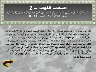 10
‫للمدينة‬ ‫خلسة‬ ‫يذهب‬ ‫أن‬ ‫أحدهم‬ ‫من‬ ‫طلبوا‬‫طعاما‬ ‫يشتري‬ ‫وأن‬ ،‫يشعر‬ ‫ل‬ ‫حتى‬ ‫برفق‬ ‫إليهم‬ ‫يعود‬ ‫ثم‬‫أحد‬ ‫به‬
‫بأمرهم‬ ‫علموا‬ ‫إن‬ ‫القرية‬ ‫أهل‬ ‫من‬ ‫الظلمة‬ ‫أو‬ ‫الملك‬ ‫جنود‬ ‫يعاقبهم‬ ‫فربما‬ .‫متوجها‬ ‫المؤمن‬ ‫الرجل‬ ‫خرج‬ .
‫آمن‬ ‫لقد‬ .‫والنقود‬ ‫البضائع‬ ‫يرت‬ّ‫ر‬‫تغ‬ .‫والوجوه‬ ‫الماكن‬ ‫تغيرت‬ ‫لقد‬ .‫بها‬ ‫كعهده‬ ‫تكن‬ ‫لم‬ ‫أنها‬ ‫إل‬ ،‫للقرية‬‫ت‬
‫الظالم‬ ‫الملك‬ ‫وهلك‬ ،‫الفتية‬ ‫منها‬ ‫خرج‬ ‫التي‬ ‫المدينة‬‫صالح‬ ‫رجل‬ ‫مكانه‬ ‫وجاء‬ ،‫بهؤلء‬ ‫الناس‬ ‫فرح‬ ‫لقد‬ .
،‫أجل‬ ‫نفس‬ ‫فلكل‬ .‫الفتية‬ ‫أرواح‬ ‫ال‬ ‫أخذ‬ .‫الموات‬ ‫إحياء‬ ‫معجزة‬ ،‫المعجزة‬ ‫ثبتت‬ ‫أن‬ ‫وبعد‬ .‫المؤمنين‬ ‫الفتية‬
،‫المور‬ ‫هذه‬ ‫في‬ ‫الجدال‬ ‫عن‬ ‫ينهانا‬ ‫وجل‬ ‫عز‬ ‫ال‬ ‫أن‬ ‫إل‬ ‫بهم‬ ‫المتعلقة‬ ‫المور‬ ‫من‬ ‫كثيرا‬ ‫نجهل‬ ‫نزال‬ ‫ل‬
‫ال‬ ‫إلى‬ ‫علمهم‬ ‫بإرجاع‬ ‫ويأمرنا‬.‫أكثر‬ ‫بعد‬ ‫أقامهم‬ ‫ال‬ ‫أن‬ ‫المهم‬ ‫إنما‬ ،‫ثمانية‬ ‫أو‬ ‫أربعة‬ ‫كانوا‬ ‫إن‬ ‫يهم‬ ‫فل‬
‫قدرة‬ ‫عاصرهم‬ ‫من‬ ‫ليرى‬ ‫سنة‬ ‫ثلثمئة‬ ‫من‬‫ال‬‫في‬ ‫من‬ ‫بعث‬ ‫على‬‫هذه‬ ‫خبر‬ ‫الجيال‬ ‫ولتتناقل‬ ،‫القبور‬
‫جيل‬ ‫بعد‬ ‫جيل‬ ‫المعجزة‬.
– ‫الكهف‬ ‫أصحاب‬2
‫دا‬ً‫ ا‬‫م‬َ‫ًد‬ ‫أ‬َ‫ًد‬ ‫ثوا‬ُ‫او‬‫ب‬ِ‫ُث‬‫ل‬َ‫ًد‬ ‫ما‬َ‫ًد‬ ‫ل‬ِ‫ُث‬ ‫صى‬َ‫ًد‬ ‫ح‬ْ‫َص‬ ‫أ‬َ‫ًد‬ ‫ن‬ِ‫ُث‬ ‫ي‬ْ‫َص‬‫ب‬َ‫ًد‬‫ز‬ْ‫َص‬ ‫ح‬ِ‫ُث‬ ‫ل‬ْ‫َص‬‫ا‬ ‫ي‬ُّ  ‫أ‬َ‫ًد‬ ‫م‬َ‫ًد‬ ‫ل‬َ‫ًد‬‫ع‬ْ‫َص‬ ‫ن‬َ‫ًد‬‫ل‬ِ‫ُث‬ ‫م‬ْ‫َص‬ ‫ه‬ُ‫او‬ ‫نا‬َ‫ًد‬‫ث‬ْ‫َص‬‫ع‬َ‫ًد‬ ‫ب‬َ‫ًد‬ ‫م‬َّ ‫ث‬ُ‫او‬*‫نوا‬ُ‫او‬‫م‬َ‫ًد‬ ‫آ‬ ‫ة‬ٌ ‫آ‬ ‫ي‬َ‫ًد‬‫ت‬ْ‫َص‬‫ف‬ِ‫ُث‬ ‫م‬ْ‫َص‬ ‫ه‬ُ‫او‬ ‫ن‬َّ ‫إ‬ِ‫ُث‬ ‫ق‬ِّ  ‫ح‬َ‫ًد‬ ‫ل‬ْ‫َص‬‫با‬ِ‫ُث‬ ‫م‬ْ‫َص‬ ‫ه‬ُ‫او‬ ‫أ‬َ‫ًد‬‫ب‬َ‫ًد‬‫ن‬َ‫ًد‬ ‫ك‬َ‫ًد‬ ‫ي‬ْ‫َص‬‫ل‬َ‫ًد‬‫ع‬َ‫ًد‬ ‫ص‬ُّ  ‫ق‬ُ‫او‬‫ن‬َ‫ًد‬ ‫ن‬ُ‫او‬ ‫ح‬ْ‫َص‬ ‫ن‬َ‫ًد‬
‫دى‬ً‫ ا‬‫ه‬ُ‫او‬ ‫م‬ْ‫َص‬ ‫ه‬ُ‫او‬ ‫نا‬َ‫ًد‬‫د‬ْ‫َص‬ ‫ز‬ِ‫ُث‬ ‫و‬َ‫ًد‬ ‫م‬ْ‫َص‬ ‫ه‬ِ‫ُث‬ ‫ب‬ِّ ‫ر‬َ‫ًد‬ ‫ب‬ِ‫ُث‬: ‫الكهف‬ ) *11-12 )
 