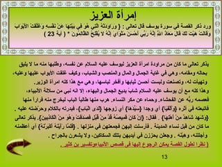 13
‫العزيز‬ ‫إمرأة‬
‫يوسف‬ ‫سورة‬ ‫في‬ ‫القصة‬ ‫ذكر‬ ‫ورد‬: ‫تعالى‬ ‫قال‬}‫ه‬ِ‫ُث‬ ‫س‬ِ‫ُث‬ ‫ف‬ْ‫َص‬ ‫ن‬َ‫ًد‬ ‫ن‬ْ‫َص‬ ‫ع‬َ‫ًد‬ ‫ها‬َ‫ًد‬ ‫ت‬ِ‫ُث‬‫ي‬ْ‫َص‬‫ب‬َ‫ًد‬ ‫في‬ِ‫ُث‬ ‫و‬َ‫ًد‬ ‫ه‬ُ‫او‬ ‫تي‬ِ‫ُث‬‫ل‬َّ ‫ا‬ ‫ه‬ُ‫او‬ ‫ت‬ْ‫َص‬‫د‬َ‫ًد‬‫و‬َ‫ًد‬ ‫را‬َ‫ًد‬ ‫و‬َ‫ًد‬‫ب‬َ‫ًد‬ ‫وا‬َ‫ًد‬ ‫ب‬ْ‫َص‬‫ل‬َ‫ًد‬ ‫ا‬ ‫ت‬ْ‫َص‬ ‫ق‬َ‫ًد‬‫ل‬َّ ‫غ‬َ‫ًد‬ ‫و‬َ‫ًد‬
‫ن‬َ‫ًد‬ ‫مو‬ُ‫او‬ ‫ل‬ِ‫ُث‬‫ظا‬َّ  ‫ال‬ ‫ح‬ُ‫او‬ ‫ل‬ِ‫ُث‬‫ف‬ْ‫َص‬ ‫ي‬ُ‫او‬ ‫ل‬ ‫ه‬ُ‫او‬ ‫ن‬َّ ‫إ‬ِ‫ُث‬ ‫ي‬َ‫ًد‬ ‫وا‬َ‫ًد‬ ‫ث‬ْ‫َص‬‫م‬َ‫ًد‬ ‫ن‬َ‫ًد‬ ‫س‬َ‫ًد‬ ‫ح‬ْ‫َص‬ ‫أ‬َ‫ًد‬ ‫بي‬ِّ ‫ر‬َ‫ًد‬ ‫ه‬ُ‫او‬ ‫ن‬َّ ‫إ‬ِ‫ُث‬ ‫ل‬َّ ِ‫ُث‬ ‫ا‬ ‫ذ‬َ‫ًد‬‫عا‬َ‫ًد‬ ‫م‬َ‫ًد‬ ‫ل‬َ‫ًد‬ ‫قا‬َ‫ًد‬ ‫ك‬َ‫ًد‬ ‫ل‬َ‫ًد‬ ‫ت‬َ‫ًد‬ ‫ي‬ْ‫َص‬‫ه‬َ‫ًد‬ ‫ت‬ْ‫َص‬ ‫ل‬َ‫ًد‬‫قا‬َ‫ًد‬‫و‬َ‫ًد‬‫آية‬ ) *23(
‫يليق‬ ‫ل‬ ‫ما‬ ‫منه‬ ‫وطلبها‬ ،‫نفسه‬ ‫عن‬ ‫السلم‬ ‫عليه‬ ‫ليوسف‬ ‫العزيز‬ ‫امرأة‬ ‫مراودة‬ ‫من‬ ‫كان‬ ‫ما‬ ‫تعالى‬ ‫يذكر‬
،‫وعليه‬ ‫عليها‬ ‫البواب‬ ‫غلقت‬ ‫وكيف‬ ،‫والشباب‬ ‫والمنصب‬ ‫والمال‬ ‫الجمال‬ ‫غاية‬ ‫في‬ ‫وهي‬ ،‫ومقامه‬ ‫بحاله‬
.‫الوزير‬ ‫امرأة‬ ‫كله‬ ‫هذا‬ ‫مع‬ ‫وهي‬ ،‫لباسها‬ ‫وأفخر‬ ‫ثيابها‬ ‫أحسن‬ ‫ولبست‬ ‫وتصنعت‬ ،‫له‬ ‫وتهيأت‬
،‫النبياء‬ ‫سللة‬ ‫من‬ ‫نبي‬ ‫انه‬ ‫إل‬ ،‫والبهاء‬ ‫الجمال‬ ‫بديع‬ ‫ب‬ً‫ ا‬ ‫شا‬ ‫السلم‬ ‫عليه‬ ‫يوسف‬ ‫أن‬ ‫مع‬ ‫كله‬ ‫وهذا‬
.‫النساء‬ ‫مكر‬ ‫عن‬ ‫وحماه‬ .‫الفحشاء‬ ‫عن‬ ‫به‬ُّ ‫ر‬ ‫فعصمه‬‫منها‬ ‫ا‬ً‫ ا‬‫ر‬‫فرا‬ ‫منه‬ ‫ليخرج‬ ‫الباب‬ ‫ا‬ً‫ ا‬‫طالب‬ ‫منها‬ ‫هرب‬
‫عليه‬ ‫رضته‬ّ‫ر‬ ‫وح‬ ‫بالكلم‬ ‫فبدرته‬ ،{،‫ب‬ِ‫ُث‬ ‫با‬َ‫ًد‬‫ل‬ْ‫َص‬‫ا‬ ‫دى‬َ‫ًد‬‫ل‬َ‫ًد‬} ‫زوجها‬ ‫أي‬ {،‫ها‬َ‫ًد‬ ‫د‬َ‫ًد‬‫ي‬ِّ ‫س‬َ‫ًد‬ } ‫وجدا‬ ‫أي‬ {،‫يا‬َ‫ًد‬‫ف‬َ‫ًد‬‫ل‬ْ‫َص‬‫أ‬َ‫ًد‬‫و‬َ‫ًد‬ } ‫أثره‬ ‫في‬ ‫فاتبعته‬.
{،‫ها‬َ‫ًد‬ ‫ل‬ِ‫ُث‬‫ه‬ْ‫َص‬ ‫أ‬َ‫ًد‬ ‫ن‬ْ‫َص‬ ‫م‬ِ‫ُث‬ ‫د‬ٌ ‫آ‬‫ه‬ِ‫ُث‬ ‫شا‬َ‫ًد‬ ‫د‬َ‫ًد‬‫ه‬ِ‫ُث‬ ‫ش‬َ‫ًد‬ ‫و‬َ‫ًد‬ }.‫تعالى‬ ‫يذكر‬ .{،‫ن‬َ‫ًد‬ ‫بي‬ِ‫ُث‬‫ذ‬ِ‫ُث‬‫كا‬َ‫ًد‬ ‫ل‬ْ‫َص‬‫ا‬ ‫ن‬ْ‫َص‬ ‫م‬ِ‫ُث‬ ‫و‬َ‫ًد‬ ‫ه‬ُ‫او‬ ‫و‬َ‫ًد‬ ‫ت‬ْ‫َص‬ ‫ق‬َ‫ًد‬‫د‬َ‫ًد‬‫ص‬َ‫ًد‬ ‫ف‬َ‫ًد‬ ‫ل‬ٍ  ‫ب‬ُ‫او‬‫ق‬ُ‫او‬ ‫ن‬ْ‫َص‬ ‫م‬ِ‫ُث‬ ‫د‬َّ ‫ق‬ُ‫او‬ ‫ه‬ُ‫او‬ ‫ص‬ُ‫او‬ ‫مي‬ِ‫ُث‬ ‫ق‬َ‫ًد‬ ‫ن‬َ‫ًد‬ ‫كا‬َ‫ًد‬ ‫ن‬ْ‫َص‬ ‫إ‬ِ‫ُث‬} :‫فقال‬
‫المدينة‬ ‫نساء‬ ‫قبل‬ ‫من‬ ‫كان‬ ‫ما‬.‫منزلها‬ ‫في‬ ‫فجمعتهن‬ ‫إليهن‬ ‫فأرسلت‬.‫أعظمنه‬ ‫أي‬ {،‫ه‬ُ‫او‬ ‫ن‬َ‫ًد‬‫ر‬ْ‫َص‬ ‫ب‬َ‫ًد‬‫ك‬ْ‫َص‬ ‫أ‬َ‫ًد‬ ‫ه‬ُ‫او‬ ‫ن‬َ‫ًد‬‫ي‬ْ‫َص‬‫أ‬َ‫ًد‬‫ر‬َ‫ًد‬ ‫ما‬َّ  ‫ل‬َ‫ًد‬‫ف‬َ‫ًد‬}
‫نه‬َ‫ًد‬‫ب‬ْ‫َص‬‫ه‬ِ‫ُث‬ ‫و‬ ،‫وأجللنه‬.‫بالجراح‬ ‫يشعرن‬ ‫ول‬ ،‫السكاكين‬ ‫بتلك‬ ‫أيديهن‬ ‫في‬ ‫يحززن‬ ‫وجعلن‬.
. ‫كثير‬ ‫بن‬ ‫النبياءوتفسير‬ ‫قصص‬ ‫فى‬ ‫إليها‬ ‫الرجوع‬ ‫يمكن‬ ‫القصة‬ ‫لطول‬ ‫نظرا‬ )
 