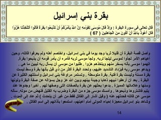 14
‫إسرائيل‬ ‫بني‬ ‫بقرة‬
‫وا‬ً‫ ا‬ ‫ز‬ُ‫او‬ ‫ه‬ُ‫او‬ ‫نا‬َ‫ًد‬‫ذ‬ُ‫او‬‫خ‬ِ‫ُث‬ ‫ت‬َّ ‫ت‬َ‫ًد‬‫أ‬َ‫ًد‬ ‫لوا‬ُ‫او‬‫ا‬‫ق‬َ‫ًد‬ ‫ة‬ً‫ ا‬‫ر‬َ‫ًد‬ ‫ق‬َ‫ًد‬‫ب‬َ‫ًد‬ ‫حوا‬ُ‫او‬ ‫ب‬َ‫ًد‬‫ذ‬ْ‫َص‬ ‫ت‬َ‫ًد‬ ‫ن‬ْ‫َص‬ ‫أ‬َ‫ًد‬ ‫م‬ْ‫َص‬ ‫ك‬ُ‫او‬‫ر‬ُ‫او‬ ‫م‬ُ‫او‬ ‫أ‬ْ‫َص‬‫ي‬َ‫ًد‬ ‫ل‬َّ َ‫ًد‬ ‫ا‬ ‫ن‬َّ  ‫إ‬ِ‫ُث‬ ‫ه‬ِ‫ُث‬ ‫م‬ِ‫ُث‬ ‫و‬ْ‫َص‬ ‫ق‬َ‫ًد‬‫ل‬ِ‫ُث‬ ‫سى‬َ‫ًد‬ ‫مو‬ُ‫او‬ ‫ل‬َ‫ًد‬ ‫قا‬َ‫ًد‬ ‫ذ‬ْ‫َص‬ ‫إ‬ِ‫ُث‬‫و‬َ‫ًد‬ : ‫البقرة‬ ‫سورة‬ ‫فى‬ ‫تعالى‬ ‫قال‬
) ‫ن‬َ‫ًد‬ ‫لي‬ِ‫ُث‬‫ه‬ِ‫ُث‬ ‫جا‬َ‫ًد‬ ‫ل‬ْ‫َص‬‫ا‬ ‫ن‬َ‫ًد‬ ‫م‬ِ‫ُث‬ ‫ن‬َ‫ًد‬ ‫كو‬ُ‫او‬‫أ‬َ‫ًد‬ ‫ن‬ْ‫َص‬ ‫أ‬َ‫ًد‬ ‫ل‬َّ ِ‫ُث‬ ‫با‬ِ‫ُث‬ ‫ذ‬ُ‫او‬‫عو‬ُ‫او‬ ‫أ‬َ‫ًد‬ ‫ل‬َ‫ًد‬ ‫قا‬َ‫ًد‬67(
‫وحين‬ ،‫قاتله‬ ‫يعرفوا‬ ‫ولم‬ ‫أهله‬ ‫واختصم‬ ،‫إسرائيل‬ ‫بني‬ ‫في‬ ‫يوما‬ ‫وجد‬ ‫ثريا‬ ‫قتيل‬ ‫أن‬ ‫البقرة‬ ‫قصة‬ ‫وأصل‬
‫لج‬ ‫المر‬ ‫أعياهم‬‫أ‬‫بقرة‬ ‫يذبحوا‬ ‫أن‬ ‫قومه‬ ‫يأمر‬ ‫أن‬ ‫فأمره‬ ‫لربه‬ ‫موسى‬ ‫ولجأ‬ .‫لربه‬ ‫ليلجأ‬ ‫لموسى‬ ‫وا‬.
‫هزوا‬ ‫ويتخذهم‬ ‫منهم‬ ‫يسخر‬ ‫بأنه‬ ‫موسى‬ ‫اتهموا‬.‫هي‬ ‫ما‬ ‫ليبين‬ ‫ربه‬ ‫يسأل‬ ‫أن‬ ‫موسى‬ ‫من‬ ‫طلبوا‬.
‫وسط‬ ‫بقرة‬ ‫بأنها‬ ‫قبل‬ ‫ذي‬ ‫من‬ ‫أكثر‬ ‫البقرة‬ ‫وتحدد‬ ،‫عليهم‬ ‫التشديد‬ ‫فيزداد‬ ‫ربه‬ ‫موسى‬ ‫ويدعو‬‫ليست‬
‫متوسطة‬ ‫بقرة‬ .‫فتية‬ ‫بقرة‬ ‫وليست‬ ‫مسنة‬ ‫بقرة‬.‫إسرائيل‬ ‫بني‬ ‫مراوغة‬ ‫وتستمر‬‫عن‬ ‫الكثيرة‬ ‫وأسئلتهم‬
‫البقرة‬.‫وجل‬ ‫عز‬ ‫ال‬ ‫وبين‬ ‫بينهم‬ ‫وجيئة‬ ‫ذهابا‬ ‫نبيهم‬ ‫أرهقوا‬ ‫أن‬ ‫بعد‬‫ولونها‬ ‫البقرة‬ ‫صفة‬ ‫عن‬ ‫بسؤاله‬
‫المميزة‬ ‫وعلماتها‬ ‫وسنها‬.‫بقرة‬ ‫عن‬ ‫بحثهم‬ ‫بدءوا‬‫ب‬‫الصفات‬. ‫لهم‬ ‫وصفها‬ ‫التى‬‫عند‬ ‫وجدوها‬ ‫أخيرا‬
‫وذبحوها‬ ‫فاشتروها‬ ‫يتيم‬.‫سأله‬ .‫موته‬ ‫من‬ ‫فنهض‬ ‫القتيل‬ ‫به‬ ‫وضرب‬ ‫البقرة‬ ‫من‬ ‫جزء‬ ‫موسى‬ ‫وأمسك‬
‫فحدثهم‬ ‫قاتله‬ ‫عن‬ ‫موسى‬) ‫عنه‬‫يتحدث‬ ‫أن‬ ‫غير‬ ‫من‬ ‫فقط‬ ‫القاتل‬ ‫إلى‬ ‫أشار‬ ‫وقيل‬‫الموت‬ ‫إلى‬ ‫عاد‬ ‫ثم‬ (.
‫القاتل‬ ‫اسم‬ ‫إلى‬ ‫بآذانهم‬ ‫استمعوا‬ ،‫أعينهم‬ ‫أمام‬ ‫الموتى‬ ‫إحياء‬ ‫معجزة‬ ‫إسرائيل‬ ‫بنو‬ ‫وشاهد‬.
 