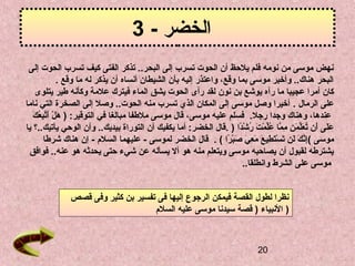 20
- ‫الخضر‬3
‫إلى‬ ‫الحوت‬ ‫تسرب‬ ‫كيف‬ ‫الفتى‬ ‫تذكر‬ ..‫البحر‬ ‫إلى‬ ‫تسرب‬ ‫الحوت‬ ‫أن‬ ‫يلحظ‬ ‫فلم‬ ‫نومه‬ ‫من‬ ‫موسى‬ ‫نهض‬
‫وقع‬ ‫ما‬ ‫له‬ ‫يذكر‬ ‫أن‬ ‫أنساه‬ ‫الشيطان‬ ‫بأن‬ ‫إليه‬ ‫واعتذر‬ ،‫وقع‬ ‫بما‬ ‫موسى‬ ‫وأخبر‬ ..‫هناك‬ ‫البحر‬.
‫رآه‬ ‫ما‬ ‫عجيبا‬ ‫أمرا‬ ‫كان‬‫نون‬ ‫بن‬ ‫يوشع‬‫يتلوى‬ ‫طير‬ ‫وكأنه‬ ‫علمة‬ ‫فيترك‬ ‫الماء‬ ‫يشق‬ ‫الحوت‬ ‫رأى‬ ‫لقد‬
‫الرمال‬ ‫على‬.‫ناما‬ ‫التي‬ ‫الصخرة‬ ‫إلى‬ ‫وصل‬ ..‫الحوت‬ ‫منه‬ ‫تسرب‬ ‫الذي‬ ‫المكان‬ ‫إلى‬ ‫موسى‬ ‫وصل‬ ‫أخيرا‬
،‫عندها‬‫رجل‬ ‫وجدا‬ ‫وهناك‬.‫التوقير‬ ‫في‬ ‫مبالغا‬ ‫ملطفا‬ ‫موسى‬ ‫قال‬ ،‫موسى‬ ‫عليه‬ ‫فسلم‬:)‫ل‬ْ‫ِر‬ ‫ه‬َ ‫ك‬َ  ‫ع‬ُ ‫ف‬ ‫ب‬ِ ‫س‬‫ت‬َّ‫أ‬َ 
‫دا‬ً‫ ا‬‫ش‬ْ‫ِر‬ ‫ر‬ُ ‫ف‬ ‫ت‬َ  ‫م‬ْ‫ِر‬ ‫ل‬ِّ‫م‬‫ع‬ُ ‫ف‬ ‫ما‬َّ ‫م‬ِ ‫س‬ ‫ن‬ِ ‫س‬ ‫م‬َ  ‫ل‬ِّ‫م‬‫ع‬َ  ‫ت‬ُ ‫ف‬ ‫أن‬َ  ‫لى‬َ ‫ع‬َ ).‫يا‬ ‫يأتيك..ق ؟‬ ‫الوحي‬ ‫وأن‬ ..‫بيديك‬ ‫التوراة‬ ‫أن‬ ‫يكفيك‬ ‫أما‬ :‫الخضر‬ ‫قال‬
‫موسى‬(‫را‬ً‫ ا‬ ‫ب‬ْ‫ِر‬‫ص‬َ  ‫ي‬َ  ‫ع‬ِ ‫س‬ ‫م‬َ  ‫ع‬َ  ‫طي‬ِ ‫س‬ ‫ت‬َ ‫س‬ْ‫ِر‬ ‫ت‬َ  ‫لن‬َ  ‫ك‬َ  ‫ن‬َّ‫إ‬ِ ‫س‬(.- ‫لموسى‬ ‫الخضر‬ ‫قال‬‫السلم‬ ‫عليهما‬‫شرطا‬ ‫هناك‬ ‫إن‬ -
‫فوافق‬ ..‫عنه‬ ‫هو‬ ‫يحدثه‬ ‫حتى‬ ‫شيء‬ ‫عن‬ ‫يسأله‬ ‫أل‬ ‫هو‬ ‫منه‬ ‫ويتعلم‬ ‫موسى‬ ‫يصاحبه‬ ‫أن‬ ‫لقبول‬ ‫يشترطه‬
‫وانطلقا‬ ‫الشرط‬ ‫على‬ ‫موسى‬..
‫قصص‬ ‫وفى‬ ‫كثير‬ ‫بن‬ ‫تفسير‬ ‫فى‬ ‫إليها‬ ‫الرجوع‬ ‫فيمكن‬ ‫القصة‬ ‫لطول‬ ‫نظرا‬
‫السلم‬ ‫عليه‬ ‫موسى‬ ‫سيدنا‬ ‫قصة‬ ) ‫النبياء‬ )
 