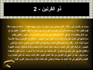 22
‫القرنين‬ ‫ذو‬-2
‫رحلته‬ ‫في‬ ‫القرنين‬ ‫ذو‬ ‫وصل‬‫دين‬ّ‫ن‬‫س‬ ‫أو‬ ‫جبلين‬ ‫بين‬ ‫يعيشون‬ ‫لقوم‬ ،‫فجوة‬ ‫بينهما‬.‫ملكا‬ ‫وجدوه‬ ‫وعندما‬
‫الفجوة‬ ‫لهذه‬ ‫سدا‬ ‫لهم‬ ‫يبني‬ ‫بأن‬ ‫ومأجوج‬ ‫يأجوج‬ ‫صد‬ ‫في‬ ‫يساعدهم‬ ‫أن‬ ‫منه‬ ‫طلبوا‬ ‫قويا‬‫خراج‬ ‫مقابل‬ ،
.‫له‬ ‫يدفعونه‬ ‫المال‬ ‫من‬‫بطلب‬ ‫واكتفى‬ ،‫مالهم‬ ‫في‬ ‫زهد‬ ‫لكنه‬ ،‫السد‬ ‫بناء‬ ‫على‬ ‫الصالح‬ ‫الملك‬ ‫فوافق‬
‫الجبلين‬ ‫بين‬ ‫الفجوة‬ ‫وردم‬ ‫السد‬ ‫بناء‬ ‫على‬ ‫العمل‬ ‫في‬ ‫مساعدتهم‬.‫هندسية‬ ‫وسيلة‬ ‫القرنين‬ ‫ذو‬ ‫استخدم‬
‫سد‬ّ‫ن‬ ‫ال‬ ‫لبناء‬ ‫مميزة‬‫قمتي‬ ‫مع‬ ‫الركام‬ ‫تساوى‬ ‫حتى‬ ‫الفتحة‬ ‫في‬ ‫ووضعها‬ ‫الحديد‬ ‫قطع‬ ‫بجمع‬ ‫أول‬ ‫فقام‬ .
‫الجبلين‬‫الفجوة‬ ‫دت‬ّ‫ن‬‫فس‬ .‫صلبته‬ ‫وتشتد‬ ‫ليلتحم‬ ‫مذابا‬ ‫نحاسا‬ ‫عليه‬ ‫وسكب‬ ،‫الحديد‬ ‫على‬ ‫النار‬ ‫أوقد‬ ‫ثم‬ .
‫ومأجوج‬ ‫يأجوج‬ ‫على‬ ‫الطريق‬ ‫وانقطع‬‫وره‬ّ‫ن‬ ‫تس‬ ‫ول‬ ‫سد‬ّ‫ن‬ ‫ال‬ ‫هدم‬ ‫من‬ ‫يتمكنوا‬ ‫فلم‬ ،‫الضعفاء‬ ‫القوم‬ ‫وأمن‬ .
‫رهم‬ّ‫ن‬ ‫ش‬ ‫من‬.‫على‬ ‫ال‬ ‫وحمد‬ ،‫سد‬ّ‫ن‬ ‫لل‬ ‫نظر‬ ،‫الجبار‬ ‫العمل‬ ‫هذا‬ ‫من‬ ‫القرنين‬ ‫ذو‬ ‫انتهى‬ ‫أن‬ ‫بعد‬‫د‬ّ‫ن‬‫ور‬ ،‫نعمته‬
.‫قلبه‬ ‫الغرور‬ ‫يسكن‬ ‫ولم‬ ،‫العزة‬ ‫تأخذه‬ ‫فلم‬ ،‫وتعالى‬ ‫سبحانه‬ ‫ل‬ ‫العمل‬ ‫هذا‬ ‫في‬ ‫والتوفيق‬ ‫الفضل‬
 