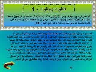 26
‫وجالوت‬ ‫طالوت‬-1
‫يوما‬ ‫لنبيهم‬ ‫إسرائيل‬ ‫بنو‬ ‫ذهب‬‫قالوا‬‫له‬‫ال‬ ‫سبيل‬ ‫في‬ ‫نقاتل‬ ‫كي‬ ‫رايته‬ ‫تحت‬ ‫يجمعنا‬ ‫ملكا‬ ‫لنا‬ ‫ابعث‬ :
‫ومجدنا‬ ‫أرضنا‬ ‫ونستعيد‬.‫بهم‬ ‫أعلم‬ ‫وكان‬ ‫نبيهم‬ ‫قال‬‫القتالق ؟‬ ‫عليكم‬ ‫كتب‬ ‫لو‬ ‫القتال‬ ‫من‬ ‫واثقون‬ ‫أنتم‬ ‫هل‬ :
‫ل‬ ‫ولماذا‬ :‫قالوا‬‫ال‬ ‫سبيل‬ ‫في‬ ‫نقاتل‬‫حالناق ؟‬ ‫وساء‬ ،‫أبناؤنا‬ ‫وتشرد‬ ،‫ديارنا‬ ‫من‬ ‫طردنا‬ ‫وقد‬ ،‫نبيهم‬ ‫قال‬:
‫عليكم‬ ‫ملكا‬ ‫طالوت‬ ‫لكم‬ ‫اختار‬ ‫ال‬ ‫إن‬‫قالوا‬:‫التي‬ ‫السرة‬ ‫أبناء‬ ‫من‬ ‫ليس‬ ‫وهو‬ ‫علينا‬ ‫ملكا‬ ‫يكون‬ ‫كيف‬
- ‫الملوك‬ ‫منها‬ ‫يخرج‬‫يهوذا‬ ‫أبناء‬-‫وفينا‬ ‫غنيا‬ ‫ليس‬ ‫أنه‬ ‫كما‬‫منهق ؟‬ ‫أغنى‬ ‫هو‬ ‫من‬‫نبيهم‬ ‫قال‬‫ال‬ ‫إن‬ :
‫اختاره‬‫جسمه‬ ‫وقوة‬ ‫بعلمه‬ ‫عليكم‬ ‫وفضله‬.‫ملكهق ؟‬ ‫آية‬ ‫هي‬ ‫ما‬ :‫قالوا‬‫نبيهم‬ ‫لهم‬ ‫قال‬‫التابوت‬ ‫لكم‬ ‫يسترجع‬ :
‫الملئكة‬ ‫تجمله‬.‫وسار‬ ،‫طالوت‬ ‫جيش‬ ‫تجهز‬ ‫ثم‬ ..‫يوما‬ ‫التوراة‬ ‫إليهم‬ ‫وعادت‬ ..‫المعجزة‬ ‫هذه‬ ‫ووقعت‬
‫الملك‬ ‫قال‬ ..‫بالعطش‬ ‫الجنود‬ ‫أحس‬ ‫حتى‬ ‫طويل‬ ‫الجيش‬‫لجنوده‬ ‫طالوت‬‫الطريق‬ ‫في‬ ‫نهرا‬ ‫سنصادف‬ :،
‫الجيش‬ ‫من‬ ‫فليخرج‬ ‫منه‬ ‫شرب‬ ‫فمن‬،‫الجيش‬ ‫في‬ ‫معي‬ ‫فليبق‬ ‫فقط‬ ‫ريقه‬ ‫بل‬ ‫وإنما‬ ‫يذقه‬ ‫لم‬ ‫ومن‬..
‫ك‬ُ ‫ف‬ ‫ل‬ْ‫ِر‬‫م‬ُ ‫ف‬ ‫ل‬ْ‫ِر‬‫ا‬ ‫ه‬ُ ‫ف‬ ‫ل‬َ  ‫ن‬ُ ‫ف‬ ‫كو‬ُ ‫ف‬‫ي‬َ  ‫نى‬َّ‫أ‬َ  ‫لوا‬ُ ‫ف‬‫ا‬‫ق‬َ  ‫كا‬ً‫ ا‬ ‫ل‬ِ ‫س‬‫م‬َ  ‫ت‬َ  ‫لو‬ُ ‫ف‬‫ا‬‫ط‬َ  ‫م‬ْ‫ِر‬ ‫ك‬ُ ‫ف‬‫ل‬َ  ‫ث‬َ  ‫ع‬َ  ‫ب‬َ  ‫قد‬َ  ‫ل‬ََّ  ‫ا‬ ‫ن‬َّ ‫إ‬ِ ‫س‬ ‫م‬ْ‫ِر‬ ‫ه‬ُ ‫ف‬ ‫ي‬ُّ‫ك‬‫ب‬ِ ‫س‬‫ن‬َ  ‫م‬ْ‫ِر‬ ‫ه‬ُ ‫ف‬ ‫ل‬َ  ‫ل‬َ  ‫قا‬َ ‫و‬َ  : ‫البقرة‬ ‫سورة‬ ‫فى‬ ‫تعالى‬ ‫قال‬
‫في‬ِ ‫س‬ ‫ة‬ً‫ ا‬ ‫ط‬َ  ‫س‬ْ‫ِر‬ ‫ب‬َ  ‫ه‬ُ ‫ف‬‫د‬َ ‫زا‬َ  ‫و‬َ  ‫م‬ْ‫ِر‬ ‫ك‬ُ ‫ف‬ ‫ي‬ْ‫ِر‬‫ل‬َ ‫ع‬َ  ‫ه‬ُ ‫ف‬‫فا‬َ ‫ط‬َ  ‫ص‬ْ‫ِر‬ ‫ا‬ ‫ل‬ََّ  ‫ا‬ ‫ن‬َّ ‫إ‬ِ ‫س‬ ‫ل‬َ  ‫قا‬َ  ‫ل‬ِ ‫س‬ ‫ما‬َ  ‫ل‬ْ‫ِر‬‫ا‬ ‫ن‬َ  ‫م‬ِ ‫س‬ ‫ة‬ً‫ ا‬ ‫ع‬َ  ‫س‬َ  ‫ت‬َ  ‫ؤ‬ْ‫ِر‬ ‫ي‬ُ ‫ف‬ ‫م‬ْ‫ِر‬ ‫ل‬َ ‫و‬َ  ‫ه‬ُ ‫ف‬ ‫ن‬ْ‫ِر‬‫م‬ِ ‫س‬ ‫ك‬ِ ‫س‬ ‫ل‬ْ‫ِر‬‫م‬ُ ‫ف‬ ‫ل‬ْ‫ِر‬‫با‬ِ ‫س‬ ‫ق‬ُّ‫ك‬ ‫ح‬َ  ‫أ‬َ  ‫ن‬ُ ‫ف‬ ‫ح‬ْ‫ِر‬ ‫ن‬َ ‫و‬َ  ‫نا‬َ ‫ي‬ْ‫ِر‬‫ل‬َ ‫ع‬َ 
) ‫م‬ٌ ‫لي‬ِ ‫س‬‫ع‬َ  ‫ع‬ٌ  ‫س‬ِ ‫س‬ ‫وا‬َ  ‫ل‬َُّ ‫ف‬ ‫وا‬َ  ‫ء‬ُ ‫ف‬ ‫شا‬َ  ‫ي‬َ  ‫ن‬ْ‫ِر‬ ‫م‬َ  ‫ه‬ُ ‫ف‬ ‫ك‬َ  ‫ل‬ْ‫ِر‬‫م‬ُ ‫ف‬ ‫تي‬ِ ‫س‬‫ؤ‬ْ‫ِر‬ ‫ي‬ُ ‫ف‬ ‫ل‬َُّ ‫ف‬ ‫وا‬َ  ‫م‬ِ ‫س‬ ‫س‬ْ‫ِر‬ ‫ج‬ِ ‫س‬ ‫ل‬ْ‫ِر‬‫وا‬َ  ‫م‬ِ ‫س‬ ‫ل‬ْ‫ِر‬‫ع‬ِ ‫س‬ ‫ل‬ْ‫ِر‬‫ا‬247(
 