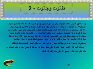 27
‫وجالوت‬ ‫طالوت‬-2
‫ليعرف‬ ‫المتحان‬ ‫هذا‬ ‫أعد‬ ‫قد‬ ‫طالوت‬ ‫وكان‬ ،‫الجيش‬ ‫من‬ ‫وخرجوا‬ ،‫الجنود‬ ‫معظم‬ ‫فشرب‬ ‫النهر‬ ‫وجاء‬
‫يعصاه‬ ‫ومن‬ ‫الجنود‬ ‫من‬ ‫يطيعه‬ ‫من‬‫ضعيف‬ ‫وأيهم‬ ،‫العطش‬ ‫ويتحمل‬ ‫الرادة‬ ‫قوي‬ ‫أيهم‬ ‫وليعرف‬ ،
‫بسرعة‬ ‫ويستسلم‬ ‫الرادة‬.‫برز‬ . ‫وقويا‬ ‫كبيرا‬ ‫العدو‬ ‫جيش‬ ‫وكان‬ ،‫قليل‬ ‫طالوت‬ ‫جيش‬ ‫أفراد‬ ‫عدد‬ ‫كان‬
..‫جميعا‬ ‫طالوت‬ ‫جنود‬ ‫منه‬ ‫وخاف‬ ..‫يبارزه‬ ‫أحدا‬ ‫يطلب‬ ‫وهو‬ ،‫وسلحه‬ ‫الحديدية‬ ‫دروعه‬ ‫في‬ ‫جالوت‬
‫بال‬ ‫مؤمنا‬ ‫داود‬ ‫كان‬ ..‫داود‬ ‫هو‬ ‫صغير‬ ‫غنم‬ ‫راعي‬ ‫طالوت‬ ‫جيش‬ ‫من‬ ‫برز‬ ‫وهنا‬‫يقتل‬ ‫أن‬ ‫يريد‬ ‫كان‬ ،
‫جالوت‬ ‫يبارز‬ ‫أن‬ ‫لداود‬ ‫الملك‬ ‫وسمح‬ ..‫بال‬ ‫يؤمن‬ ‫ول‬ ‫وظالم‬ ‫جبار‬ ‫رجل‬ ‫جالوت‬ ‫لن‬ ‫جالوت‬..
‫فقتله‬ ‫جالوت‬ ‫فأصاب‬ ‫الحجر‬ ‫وأطلق‬ ‫الهواء‬ ‫في‬ ‫به‬ ‫وطوح‬ ‫مقلعه‬ ‫في‬ ‫قويا‬ ‫حجرا‬ ‫داود‬ ‫ووضع‬
.‫جالوت‬ ‫جيش‬ ‫على‬ ‫طالوت‬ ‫جيش‬ ‫وانتصر‬ ‫المعركة‬ ‫وبدأت‬.- ‫داود‬ ‫أصبح‬ ‫فترة‬ ‫بعد‬‫السلم‬ ‫عليه‬–
‫إسرائيل‬ ‫لبني‬ ‫ملكا‬. ‫والملك‬ ‫النبوة‬ ‫يديه‬ ‫على‬ ‫ال‬ ‫فجمع‬ ،
 