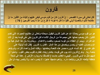 28
‫قارون‬
‫موسى‬ ‫قوم‬ ‫من‬ ‫هو‬‫تضم‬ ‫التي‬ ‫الحجرات‬ ‫مفاتيح‬ ‫إن‬ ‫وتعالى‬ ‫سبحانه‬ ‫فيقول‬ ‫قارون‬ ‫كنوز‬ ‫عن‬ ‫ال‬ ‫يحدثنا‬
‫الدشداء‬ ‫الرجال‬ ‫من‬ ‫مجموعة‬ ‫على‬ ‫حملها‬ ‫يصعب‬ ‫كان‬ ،‫الكنوز‬‫لك‬‫آتاه‬ ‫أن‬ ‫بعد‬ ‫قومه‬ ‫على‬ ‫بغى‬ ‫قارون‬ ‫ن‬
‫الثراء‬ ‫ال‬.‫نصحوه‬ ‫قومه‬ ‫من‬ ‫العقلء‬ ‫أن‬ ‫ويبدو‬‫والعتدال‬ ‫بالقصد‬،‫من‬ ‫هبة‬ ‫المال‬ ‫هذا‬ ‫بأن‬ ‫ويذكرونه‬
‫المال‬ ‫هذا‬ ‫من‬ ‫ويتصدق‬ ‫يحسن‬ ‫أن‬ ‫فعليه‬ ،‫وإحسان‬ ‫ال‬،‫قارون‬ ‫رد‬ ‫فكان‬(‫لى‬َ‫ ى‬‫ع‬َ‫ ى‬ ‫ه‬ُ ‫ع‬ ‫ت‬ُ ‫ع‬‫تي‬ِ‫ي‬‫أو‬ُ ‫ع‬ ‫ما‬َ‫ ى‬ ‫ن‬َّ‫م‬‫إ‬ِ‫ي‬ ‫ل‬َ‫ ى‬ ‫قا‬َ‫ ى‬
‫د ي‬ِ‫ي‬‫عن‬ِ‫ي‬ ‫م‬ٍ ‫ع‬ ‫ل‬ْ‫ٍم‬‫ع‬ِ‫ي‬(.‫لقد‬‫أ‬‫وحكمتها‬ ‫النعمة‬ ‫هذه‬ ‫مصدر‬ ‫غروره‬ ‫نساه‬‫يشعر‬ ‫ولم‬ ،‫الثراء‬ ‫وأعماه‬ ‫المال‬ ‫وفتنه‬ ،
‫ربه‬ ‫بنعمة‬.‫القوم‬ ‫بعض‬ ‫قلوب‬ ‫فطارت‬ ،‫زينته‬ ‫بكامل‬ ،‫قومه‬ ‫على‬ ‫يوم‬ ‫ذات‬ ‫قارون‬ ‫وخرج‬‫أن‬ ‫وتمنوا‬ ،
‫قارون‬ ‫أوتي‬ ‫ما‬ ‫مثل‬ ‫لديهم‬.‫حاسما‬ ‫العقاب‬ ‫فيجيء‬)‫ض‬َ‫ ى‬ ‫ر‬ْ‫ٍم‬ ‫ل‬ْ‫ٍم‬َ‫ ى‬ ‫ا‬ ‫ه‬ِ‫ي‬‫ر‬ِ‫ي‬ ‫دا‬َ‫ ى‬‫ب‬ِ‫ي‬‫و‬َ‫ ى‬ ‫ه‬ِ‫ي‬ ‫ب‬ِ‫ي‬ ‫نا‬َ‫ ى‬‫ف‬ْ‫ٍم‬ ‫س‬َ‫ ى‬ ‫خ‬َ‫ ى‬ ‫ف‬َ‫ ى‬. (‫لمحة‬ ‫في‬ ‫هكذا‬
‫داره‬ ‫وابتلعت‬ ‫الرض‬ ‫ابتلعته‬ ‫خاطفة‬‫مال‬ ‫أو‬ ‫بجاه‬ ‫ينتصر‬ ‫ول‬ ،‫أحد‬ ‫ينصره‬ ‫ل‬ ،‫عاجزا‬ ‫ضعيفا‬ ‫وذهب‬ ..
: ‫القصص‬ ‫سورة‬ ‫فى‬ ‫تعالى‬ ‫قال‬‫ن‬َّ‫م‬ ‫إ‬ِ‫ي‬ ‫ما‬َ‫ ى‬ ‫ز‬ِ‫ي‬ ‫نو‬ُ ‫ع‬‫ك‬ُ ‫ع‬‫ل‬ْ‫ٍم‬‫ا‬ ‫ن‬َ‫ ى‬ ‫م‬ِ‫ي‬ ‫ه‬ُ ‫ع‬‫نا‬َ‫ ى‬‫ي‬ْ‫ٍم‬‫ت‬َ‫ ى‬‫وآ‬َ‫ ى‬ ‫م‬ْ‫ٍم‬ ‫ه‬ِ‫ي‬ ‫ي‬ْ‫ٍم‬‫ل‬َ‫ ى‬‫ع‬َ‫ ى‬ ‫غى‬َ‫ ى‬ ‫ب‬َ‫ ى‬‫ف‬َ‫ ى‬ ‫سى‬َ‫ ى‬ ‫مو‬ُ ‫ع‬ ‫م‬ِ‫ي‬ ‫و‬ْ‫ٍم‬ ‫ق‬َ‫ ى‬ ‫ن‬ْ‫ٍم‬ ‫م‬ِ‫ي‬ ‫ن‬َ‫ ى‬ ‫كا‬َ‫ ى‬ ‫ن‬َ‫ ى‬ ‫رو‬ُ ‫ع‬ ‫قا‬َ‫ ى‬ ‫ن‬َّ‫م‬ ‫إ‬ِ‫ي‬
‫ن‬َ‫ ى‬ ‫حي‬ِ‫ي‬ ‫ر‬ِ‫ي‬ ‫ف‬َ‫ ى‬‫ل‬ْ‫ٍم‬‫ا‬ ‫ب‬ُّ  ‫ح‬ِ‫ي‬ ‫ي‬ُ ‫ع‬ ‫ل‬َ‫ ى‬ ‫ل‬َّ‫م‬َ‫ ى‬ ‫ا‬ ‫ن‬َّ‫م‬ ‫إ‬ِ‫ي‬ ‫ح‬ْ‫ٍم‬ ‫ر‬َ‫ ى‬ ‫ف‬ْ‫ٍم‬ ‫ت‬َ‫ ى‬ ‫ل‬َ‫ ى‬ ‫ه‬ُ ‫ع‬ ‫م‬ُ ‫ع‬ ‫و‬ْ‫ٍم‬ ‫ق‬َ‫ ى‬ ‫ه‬ُ ‫ع‬ ‫ل‬َ‫ ى‬ ‫ل‬َ‫ ى‬ ‫قا‬َ‫ ى‬ ‫ذ‬ْ‫ٍم‬ ‫إ‬ِ‫ي‬ ‫وة‬َّ‫م‬ ‫ق‬ُ ‫ع‬‫ل‬ْ‫ٍم‬‫ا‬ ‫لي‬ِ‫ي‬‫أو‬ُ ‫ع‬ ‫ة‬ِ‫ي‬ ‫ب‬َ‫ ى‬‫ص‬ْ‫ٍم‬ ‫ع‬ُ ‫ع‬‫ل‬ْ‫ٍم‬‫با‬ِ‫ي‬ ‫ء‬ُ ‫ع‬ ‫نو‬ُ ‫ع‬‫ت‬َ‫ ى‬‫ل‬َ‫ ى‬ ‫ه‬ُ ‫ع‬ ‫ح‬َ‫ ى‬ ‫ت‬ِ‫ي‬‫فا‬َ‫ ى‬‫م‬َ‫ ى‬)76(
 