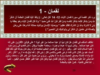 29
- ‫لقمان‬1
‫سورة‬ ‫في‬ ‫القصة‬ ‫ذكر‬ ‫ورد‬‫اليات‬ ‫لقمان‬12-14: ‫تعالى‬ ‫قال‬‫ر‬ْ‫ٍم‬ ‫ك‬ُ ‫ع‬‫دش‬ْ‫ٍم‬ ‫ا‬ ‫ن‬ِ‫ي‬ ‫أ‬َ‫ ى‬ ‫ة‬َ‫ ى‬ ‫م‬َ‫ ى‬ ‫ك‬ْ‫ٍم‬ ‫ح‬ِ‫ي‬ ‫ل‬ْ‫ٍم‬‫ا‬ ‫ن‬َ‫ ى‬ ‫ما‬َ‫ ى‬ ‫ق‬ْ‫ٍم‬ ‫ل‬ُ ‫ع‬ ‫نا‬َ‫ ى‬‫ي‬ْ‫ٍم‬‫ت‬َ‫ ى‬‫آ‬ ‫د‬ْ‫ٍم‬ ‫ق‬َ‫ ى‬‫ل‬َ‫ ى‬‫و‬َ‫ ى‬ )
‫د‬ٌ ‫مي‬ِ‫ي‬ ‫ح‬َ‫ ى‬ ‫ي‬ٌّ  ‫ن‬ِ‫ي‬‫غ‬َ‫ ى‬ ‫ل‬َّ‫م‬َ‫ ى‬ ‫ا‬ ‫ن‬َّ‫م‬ ‫إ‬ِ‫ي‬‫ف‬َ‫ ى‬ ‫ر‬َ‫ ى‬ ‫ف‬َ‫ ى‬‫ك‬َ‫ ى‬ ‫ن‬ْ‫ٍم‬ ‫م‬َ‫ ى‬ ‫و‬َ‫ ى‬ ‫ه‬ِ‫ي‬ ‫س‬ِ‫ي‬ ‫ف‬ْ‫ٍم‬ ‫ن‬َ‫ ى‬‫ل‬ِ‫ي‬ ‫ر‬ُ ‫ع‬ ‫ك‬ُ ‫ع‬‫ش‬ْ‫ٍم‬ ‫ي‬َ‫ ى‬ ‫ما‬َ‫ ى‬ ‫ن‬َّ‫م‬‫إ‬ِ‫ي‬‫ف‬َ‫ ى‬ ‫ر‬ْ‫ٍم‬ ‫ك‬ُ ‫ع‬‫ش‬ْ‫ٍم‬ ‫ي‬َ‫ ى‬ ‫ن‬ْ‫ٍم‬ ‫م‬َ‫ ى‬ ‫و‬َ‫ ى‬ ‫ل‬َّ‫م‬ِ‫ي‬ِ‫ي‬*‫يا‬َ‫ ى‬ ‫ه‬ُ ‫ع‬ ‫ظ‬ُ ‫ع‬ ‫ع‬ِ‫ي‬ ‫ي‬َ‫ ى‬ ‫و‬َ‫ ى‬ ‫ه‬ُ ‫ع‬ ‫و‬َ‫ ى‬ ‫ه‬ِ‫ي‬ ‫ن‬ِ‫ي‬‫ب‬ْ‫ٍم‬‫ل‬ِ‫ي‬ ‫ن‬ُ ‫ع‬ ‫ما‬َ‫ ى‬ ‫ق‬ْ‫ٍم‬ ‫ل‬ُ ‫ع‬ ‫ل‬َ‫ ى‬ ‫قا‬َ‫ ى‬ ‫ذ‬ْ‫ٍم‬ ‫إ‬ِ‫ي‬‫و‬َ‫ ى‬
‫م‬ٌ ‫ظي‬ِ‫ي‬ ‫ع‬َ‫ ى‬ ‫م‬ٌ ‫ل‬ْ‫ٍم‬‫ظ‬ُ ‫ع‬ ‫ل‬َ‫ ى‬ ‫ك‬َ‫ ى‬ ‫ر‬ْ‫ٍم‬ ‫ش‬ِّ ‫ال‬ ‫ن‬َّ‫م‬ ‫إ‬ِ‫ي‬ ‫ل‬َّ‫م‬ِ‫ي‬ ‫با‬ِ‫ي‬ ‫ك‬ْ‫ٍم‬ ‫ر‬ِ‫ي‬ ‫ش‬ْ‫ٍم‬ ‫ت‬ُ ‫ع‬ ‫ل‬َ‫ ى‬ ‫ي‬َّ‫م‬ ‫ن‬َ‫ ى‬‫ب‬ُ ‫ع‬*‫ن‬ٍ ‫ع‬ ‫ه‬ْ‫ٍم‬ ‫و‬َ‫ ى‬ ‫لى‬َ‫ ى‬‫ع‬َ‫ ى‬ ‫نا‬ً‫ ا‬‫ه‬ْ‫ٍم‬ ‫و‬َ‫ ى‬ ‫ه‬ُ ‫ع‬ ‫م‬ُّ  ‫أ‬ُ ‫ع‬ ‫ه‬ُ ‫ع‬ ‫ت‬ْ‫ٍم‬‫ل‬َ‫ ى‬‫م‬َ‫ ى‬ ‫ح‬َ‫ ى‬ ‫ه‬ِ‫ي‬ ‫ي‬ْ‫ٍم‬‫د‬َ‫ ى‬‫ل‬ِ‫ي‬‫وا‬َ‫ ى‬ ‫ب‬ِ‫ي‬ ‫ن‬َ‫ ى‬ ‫سا‬َ‫ ى‬ ‫ن‬ْ‫ٍم‬‫ل‬ْ‫ٍم‬ِ‫ي‬ ‫ا‬ ‫نا‬َ‫ ى‬‫ي‬ْ‫ٍم‬‫ص‬َّ‫م‬ ‫و‬َ‫ ى‬ ‫و‬َ‫ ى‬
‫ر‬ُ ‫ع‬ ‫صي‬ِ‫ي‬ ‫م‬َ‫ ى‬ ‫ل‬ْ‫ٍم‬‫ا‬ ‫ي‬َّ‫م‬ ‫ل‬َ‫ ى‬‫إ‬ِ‫ي‬ ‫ك‬َ‫ ى‬ ‫ي‬ْ‫ٍم‬‫د‬َ‫ ى‬‫ل‬ِ‫ي‬‫وا‬َ‫ ى‬ ‫ل‬ِ‫ي‬‫و‬َ‫ ى‬ ‫لي‬ِ‫ي‬ ‫ر‬ْ‫ٍم‬ ‫ك‬ُ ‫ع‬‫دش‬ْ‫ٍم‬ ‫ا‬ ‫ن‬ِ‫ي‬ ‫أ‬َ‫ ى‬ ‫ن‬ِ‫ي‬ ‫ي‬ْ‫ٍم‬‫م‬َ‫ ى‬ ‫عا‬َ‫ ى‬ ‫في‬ِ‫ي‬ ‫ه‬ُ ‫ع‬ ‫ل‬ُ ‫ع‬‫ا‬‫ص‬َ‫ ى‬ ‫ف‬ِ‫ي‬‫و‬َ‫ ى‬( *
‫لى‬َ‫ ى‬‫ع‬َ‫ ى‬ ‫ن‬َ‫ ى‬ ‫رو‬ُ ‫ع‬ ‫ث‬َ‫ ى‬‫ك‬ْ‫ٍم‬ ‫ل‬ْ‫ٍم‬َ‫ ى‬ ‫ا‬ ‫ن‬ِ‫ي‬ ‫ي‬ْ‫ٍم‬‫ل‬َ‫ ى‬‫و‬ْ‫ٍم‬ ‫ق‬َ‫ ى‬ ‫لى‬َ‫ ى‬‫ع‬َ‫ ى‬ ‫؟‬ ‫وة‬َّ‫م‬ ‫ب‬ُ ‫ع‬‫ن‬ُ ‫ع‬ ‫ير‬ْ‫ٍم‬‫غ‬َ‫ ى‬ ‫ن‬ْ‫ٍم‬ ‫م‬ِ‫ي‬ ‫حا‬ً‫ ا‬ ‫ل‬ِ‫ي‬‫صا‬َ‫ ى‬ ‫دا‬ً‫ ا‬‫ب‬ْ‫ٍم‬‫ع‬َ‫ ى‬ ‫و‬ْ‫ٍم‬ ‫أ‬َ‫ ى‬ ‫يا‬ًّ‫ا‬‫ب‬ِ‫ي‬‫ن‬َ‫ ى‬ ‫ن‬َ‫ ى‬ ‫كا‬َ‫ ى‬ ‫ل‬ْ‫ٍم‬ ‫ه‬َ‫ ى‬ ‫مان‬َ‫ ى‬ ‫ق‬ْ‫ٍم‬ ‫ل‬ُ ‫ع‬ ‫في‬ِ‫ي‬ ‫ل ف‬َ‫ ى‬‫س‬َّ‫م‬ ‫ال‬ ‫ ف‬َ‫ ى‬ ‫ل‬َ‫ ى‬‫ت‬َ‫ ى‬‫خ‬ْ‫ٍم‬ ‫ا‬ِ‫ي‬‫أنه‬
. ‫صالحا‬ ‫عبدا‬ ‫كان‬‫داود‬ ‫زمن‬ ‫في‬ ‫قاضيا‬ ‫كان‬ : ‫ويقال‬ ‫عظيمة‬ ‫وحكمة‬ ، ‫وعبارة‬ ‫عبادة‬ ‫ذا‬ ‫نوبيا‬ ‫وكان‬
. ‫أعلم‬ ‫فال‬ ‫السلم‬ ‫عليه‬‫وقيل‬‫فقال‬ ‫ذلك‬ ‫قبل‬ ‫يعرفه‬ ‫كان‬ ‫رجل‬ ‫فرآه‬ ‫لحكمته‬ ‫الحكيم‬ ‫لقمان‬ ‫رفع‬ ‫ال‬ ‫إن‬ : :
‫قدر‬ : ‫قال‬ ‫؟‬ ‫أرى‬ ‫ما‬ ‫بك‬ ‫بلغ‬ ‫فما‬ : ‫قال‬ ‫بلى‬ : ‫قال‬ ‫بالمس‬ ‫غنمي‬ ‫ترعى‬ ‫كنت‬ ‫الذ ي‬ ‫فلن‬ ‫بن‬ ‫عبد‬ ‫ألست‬
. ‫يعنيني‬ ‫ل‬ ‫ما‬ ‫وترك‬ ‫الحديث‬ ‫وصدق‬ ‫المانة‬ ‫وأداء‬ ‫ال‬‫سول‬ُ ‫ع‬ ‫ر‬َ‫ ى‬ ‫عت‬ْ‫ٍم‬ ‫م‬ِ‫ي‬ ‫س‬َ‫ ى‬ : ‫ل‬َ‫ ى‬ ‫قا‬َ‫ ى‬ ‫مر‬َ‫ ى‬ ‫ع‬ُ ‫ع‬ ‫بن‬ْ‫ٍم‬‫ا‬ِ‫ي‬ ‫ديث‬ِ‫ي‬‫ح‬َ‫ ى‬ ‫ن‬ْ‫ٍم‬ ‫م‬ِ‫ي‬ ‫ ي‬َ‫ ى‬ ‫و‬ِ‫ي‬ ‫ر‬ُ ‫ع‬ ‫و‬َ‫ ى‬
‫قين‬ِ‫ي‬‫ي‬َ‫ ى‬‫ل‬ْ‫ٍم‬‫ا‬ ‫سن‬َ‫ ى‬ ‫ح‬َ‫ ى‬ ‫كر‬ُّ ‫ف‬َ‫ ى‬‫ت‬َّ‫م‬‫ال‬ ‫ثير‬ِ‫ي‬‫ك‬َ‫ ى‬ ‫دا‬ً‫ ا‬‫ب‬ْ‫ٍم‬‫ع‬َ‫ ى‬ ‫ن‬َ‫ ى‬ ‫كا‬َ‫ ى‬ ‫ن‬ْ‫ٍم‬ ‫ك‬ِ‫ي‬ ‫ل‬َ‫ ى‬‫و‬َ‫ ى‬ ‫يا‬ًّ‫ا‬‫ب‬ِ‫ي‬‫ن‬َ‫ ى‬ ‫مان‬َ‫ ى‬ ‫ق‬ْ‫ٍم‬ ‫ل‬ُ ‫ع‬ ‫ن‬ْ‫ٍم‬ ‫ك‬ُ ‫ع‬‫ي‬َ‫ ى‬ ‫م‬ْ‫ٍم‬ ‫ل‬َ‫ ى‬ ) : ‫قول‬ُ ‫ع‬‫ي‬َ‫ ى‬ ‫م‬َ‫ ى‬ ‫ل‬َّ‫م‬‫س‬َ‫ ى‬ ‫و‬َ‫ ى‬ ‫ه‬ِ‫ي‬ ‫ي‬ْ‫ٍم‬‫ل‬َ‫ ى‬‫ع‬َ‫ ى‬ ‫ل‬َّ‫م‬ ‫ا‬ ‫لى‬َّ‫م‬‫ص‬َ‫ ى‬ ‫ل‬َّ‫م‬ ‫ا‬،‫ب‬َّ‫م‬ ‫ح‬َ‫ ى‬ ‫أ‬َ‫ ى‬
‫ه‬ُ ‫ع‬ ‫ب‬َّ‫م‬‫ح‬َ‫ ى‬ ‫أ‬َ‫ ى‬‫ف‬َ‫ ى‬ ‫لى‬َ‫ ى‬‫عا‬َ‫ ى‬ ‫ت‬َ‫ ى‬ ‫ل‬َّ‫م‬ ‫ا‬،‫ة‬ِ‫ي‬ ‫م‬َ‫ ى‬ ‫ك‬ْ‫ٍم‬ ‫ح‬ِ‫ي‬ ‫ل‬ْ‫ٍم‬‫با‬ِ‫ي‬ ‫ه‬ِ‫ي‬ ‫ي‬ْ‫ٍم‬‫ل‬َ‫ ى‬‫ع‬َ‫ ى‬ ‫ن‬َّ‫م‬ ‫م‬َ‫ ى‬ ‫ف‬َ‫ ى‬ .
 