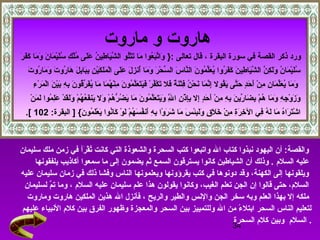 34
‫ماروت‬ ‫و‬ ‫هاروت‬
‫البقرة‬ ‫سورة‬ ‫في‬ ‫القصة‬ ‫ذكر‬ ‫ورد‬: ‫تعالى‬ ‫قال‬ ،}‫ر‬َ‫ ى‬ ‫ف‬َ‫ ى‬‫ك‬َ‫ ى‬ ‫ما‬َ‫ ى‬ ‫و‬َ‫ ى‬ ‫ن‬َ‫ ى‬ ‫ما‬َ‫ ى‬ ‫ي‬ْ‫ٍم‬‫ل‬َ‫ ى‬‫س‬ُ ‫ع‬ ‫ك‬ِ‫ي‬ ‫ل‬ْ‫ٍم‬‫م‬ُ ‫ع‬ ‫لى‬َ‫ ى‬‫ع‬َ‫ ى‬ ‫ن‬ُ ‫ع‬ ‫طي‬ِ‫ي‬ ‫يا‬َ‫ ى‬‫ش‬َّ‫م‬ ‫ال‬ ‫لو‬ُ ‫ع‬‫ت‬ْ‫ٍم‬‫ت‬َ‫ ى‬ ‫ما‬َ‫ ى‬ ‫عوا‬ُ ‫ع‬‫ب‬َ‫ ى‬‫ت‬َّ‫م‬‫وا‬َ‫ ى‬
‫ت‬َ‫ ى‬ ‫رو‬ُ ‫ع‬ ‫ما‬َ‫ ى‬ ‫و‬َ‫ ى‬ ‫ت‬َ‫ ى‬ ‫رو‬ُ ‫ع‬ ‫ها‬َ‫ ى‬ ‫ل‬َ‫ ى‬ ‫ب‬ِ‫ي‬‫با‬َ‫ ى‬‫ب‬ِ‫ي‬ ‫ن‬ِ‫ي‬ ‫ي‬ْ‫ٍم‬‫ك‬َ‫ ى‬ ‫ل‬َ‫ ى‬‫م‬َ‫ ى‬ ‫ل‬ْ‫ٍم‬‫ا‬ ‫لى‬َ‫ ى‬‫ع‬َ‫ ى‬ ‫ل‬َ‫ ى‬ ‫ز‬ِ‫ي‬ ‫أن‬ُ ‫ع‬ ‫ما‬َ‫ ى‬ ‫و‬َ‫ ى‬ ‫ر‬َ‫ ى‬ ‫ح‬ْ‫ٍم‬ ‫س‬ِّ ‫ال‬ ‫س‬َ‫ ى‬ ‫نا‬َّ‫م‬‫ال‬ ‫ن‬َ‫ ى‬ ‫مو‬ُ ‫ع‬ ‫ل‬ِّ‫ع‬َ‫ ى‬ ‫ي‬ُ ‫ع‬ ‫روا‬ُ ‫ع‬ ‫ف‬َ‫ ى‬‫ك‬َ‫ ى‬ ‫ن‬َ‫ ى‬ ‫طي‬ِ‫ي‬ ‫يا‬َ‫ ى‬‫ش‬َّ‫م‬ ‫ال‬ ‫ن‬َّ‫م‬ ‫ك‬ِ‫ي‬ ‫ل‬َ‫ ى‬‫و‬َ‫ ى‬ ‫ن‬ُ ‫ع‬ ‫ما‬َ‫ ى‬ ‫ي‬ْ‫ٍم‬‫ل‬َ‫ ى‬‫س‬ُ ‫ع‬
‫ء‬ِ‫ي‬ ‫ر‬ْ‫ٍم‬ ‫م‬َ‫ ى‬ ‫ل‬ْ‫ٍم‬‫ا‬ ‫ن‬َ‫ ى‬ ‫ي‬ْ‫ٍم‬‫ب‬َ‫ ى‬ ‫ه‬ِ‫ي‬ ‫ب‬ِ‫ي‬ ‫ن‬َ‫ ى‬ ‫قو‬ُ ‫ع‬‫ر‬ِّ ‫ف‬َ‫ ى‬‫ي‬ُ ‫ع‬ ‫ما‬َ‫ ى‬ ‫ما‬َ‫ ى‬ ‫ه‬ُ ‫ع‬ ‫ن‬ْ‫ٍم‬‫م‬ِ‫ي‬ ‫ن‬َ‫ ى‬ ‫مو‬ُ ‫ع‬ ‫ل‬َّ‫م‬‫ع‬َ‫ ى‬ ‫ت‬َ‫ ى‬‫ي‬َ‫ ى‬‫ف‬َ‫ ى‬ ‫ر‬ْ‫ٍم‬ ‫ف‬ُ ‫ع‬‫ك‬ْ‫ٍم‬ ‫ت‬َ‫ ى‬ ‫فل‬َ‫ ى‬ ‫ة‬ٌ  ‫ن‬َ‫ ى‬‫ت‬ْ‫ٍم‬‫ف‬ِ‫ي‬ ‫ن‬ُ ‫ع‬ ‫ح‬ْ‫ٍم‬ ‫ن‬َ‫ ى‬ ‫ما‬َ‫ ى‬ ‫ن‬َّ‫م‬‫إ‬ِ‫ي‬ ‫قول‬ُ ‫ع‬‫ي‬َ‫ ى‬ ‫تى‬َّ‫م‬‫ح‬َ‫ ى‬ ‫د‬ٍ ‫ع‬‫ح‬َ‫ ى‬ ‫أ‬َ‫ ى‬ ‫ن‬ْ‫ٍم‬ ‫م‬ِ‫ي‬ ‫ن‬ِ‫ي‬ ‫ما‬َ‫ ى‬ ‫ل‬ِّ‫ع‬َ‫ ى‬ ‫ي‬ُ ‫ع‬ ‫ما‬َ‫ ى‬ ‫و‬َ‫ ى‬
‫ن‬ْ‫ٍم‬ ‫م‬َ‫ ى‬ ‫ل‬َ‫ ى‬ ‫موا‬ُ ‫ع‬ ‫ل‬ِ‫ي‬‫ع‬َ‫ ى‬ ‫د‬ْ‫ٍم‬ ‫ق‬َ‫ ى‬‫ل‬َ‫ ى‬‫و‬َ‫ ى‬ ‫م‬ْ‫ٍم‬ ‫ه‬ُ ‫ع‬ ‫ع‬ُ ‫ع‬‫ف‬َ‫ ى‬‫ين‬َ‫ ى‬ ‫ول‬َ‫ ى‬ ‫م‬ْ‫ٍم‬ ‫ه‬ُ ‫ع‬ ‫ر‬ُّ  ‫ض‬ُ ‫ع‬ ‫ي‬َ‫ ى‬ ‫ما‬َ‫ ى‬ ‫ن‬َ‫ ى‬ ‫مو‬ُ ‫ع‬ ‫ل‬َّ‫م‬‫ع‬َ‫ ى‬ ‫ت‬َ‫ ى‬‫ي‬َ‫ ى‬‫و‬َ‫ ى‬ ‫ل‬َّ‫م‬ِ‫ي‬ ‫ا‬ ‫ن‬ِ‫ي‬ ‫ذ‬ْ‫ٍم‬ ‫إ‬ِ‫ي‬‫ب‬ِ‫ي‬ ‫إل‬ِ‫ي‬ ‫د‬ٍ ‫ع‬‫ح‬َ‫ ى‬ ‫أ‬َ‫ ى‬ ‫ن‬ْ‫ٍم‬ ‫م‬ِ‫ي‬ ‫ه‬ِ‫ي‬ ‫ب‬ِ‫ي‬ ‫ن‬َ‫ ى‬ ‫ري‬ِّ ‫ضا‬َ‫ ى‬ ‫ب‬ِ‫ي‬ ‫م‬ْ‫ٍم‬ ‫ه‬ُ ‫ع‬ ‫ما‬َ‫ ى‬ ‫و‬َ‫ ى‬ ‫ه‬ِ‫ي‬ ‫ج‬ِ‫ي‬ ‫و‬ْ‫ٍم‬ ‫ز‬َ‫ ى‬ ‫و‬َ‫ ى‬
] { ‫ن‬َ‫ ى‬ ‫مو‬ُ ‫ع‬ ‫ل‬َ‫ ى‬‫ع‬ْ‫ٍم‬ ‫ي‬َ‫ ى‬ ‫نوا‬ُ ‫ع‬‫كا‬َ‫ ى‬ ‫و‬ْ‫ٍم‬ ‫ل‬َ‫ ى‬ ‫م‬ْ‫ٍم‬ ‫ه‬ُ ‫ع‬ ‫س‬َ‫ ى‬ ‫ف‬ُ ‫ع‬‫أن‬َ‫ ى‬ ‫ه‬ِ‫ي‬ ‫ب‬ِ‫ي‬ ‫وا‬ْ‫ٍم‬ ‫ر‬َ‫ ى‬ ‫دش‬َ‫ ى‬ ‫ما‬َ‫ ى‬ ‫س‬َ‫ ى‬ ‫ئ‬ْ‫ٍم‬‫ب‬ِ‫ي‬‫ل‬َ‫ ى‬‫و‬َ‫ ى‬ ‫ق‬ٍ ‫ع‬ ‫ل‬َ‫ ى‬ ‫خ‬َ‫ ى‬ ‫ن‬ْ‫ٍم‬ ‫م‬ِ‫ي‬ ‫ة‬ِ‫ي‬‫ر‬َ‫ ى‬ ‫خ‬ِ‫ي‬ ‫ال‬ ‫في‬ِ‫ي‬ ‫ه‬ُ ‫ع‬ ‫ل‬َ‫ ى‬ ‫ما‬َ‫ ى‬ ‫ه‬ُ ‫ع‬‫را‬َ‫ ى‬ ‫ت‬َ‫ ى‬‫دش‬ْ‫ٍم‬ ‫ا‬:‫البقرة‬102.[
‫سليمان‬ ‫ملك‬ ‫زمن‬ ‫في‬ ‫رأ‬َ‫ ى‬ ‫ق‬ْ‫ٍم‬ ‫ت‬ُ ‫ع‬ ‫كانت‬ ‫التي‬ ‫والشعوذة‬ ‫السحرة‬ ‫كتب‬ ‫واتبعوا‬ ‫ال‬ ‫كتاب‬ ‫نبذوا‬ ‫اليهود‬ ‫أن‬ :‫والقصة‬
‫السلم‬ ‫عليه‬‫يلفقونها‬ ‫أكاذيب‬ ‫سمعوا‬ ‫ما‬ ‫إلى‬ ‫يضمون‬ ‫ثم‬ ‫السمع‬ ‫يسترقون‬ ‫كانوا‬ ‫الشياطين‬ ‫أن‬ ‫وذلك‬ .
‫عليه‬ ‫سليمان‬ ‫زمان‬ ‫في‬ ‫ذلك‬ ‫وفشا‬ ‫الناس‬ ‫ويعلمونها‬ ‫يقرؤونها‬ ‫كتب‬ ‫في‬ ‫دونوها‬ ‫وقد‬ ،‫الكهنة‬ ‫إلى‬ ‫ويلقونها‬
‫السلم‬ ‫عليه‬ ‫سليمان‬ ‫علم‬ ‫هذا‬ ‫يقولون‬ ‫وكانوا‬ ،‫الغيب‬ ‫تعلم‬ ‫الجن‬ ‫إن‬ ‫قالوا‬ ‫حتى‬ ،‫السلم‬‫لسليمان‬ ‫م‬َّ‫م‬‫ت‬ ‫وما‬ ،
‫والريح‬ ‫والطير‬ ‫والنس‬ ‫الجن‬ ‫سخر‬ ‫وبه‬ ‫العلم‬ ‫بهذا‬ ‫إل‬ ‫ملكه‬‫وماروت‬ ‫هاروت‬ ‫الملكين‬ ‫هذين‬ ‫ال‬ ‫فأنزل‬ ،
‫عليهم‬ ‫النبياء‬ ‫كلم‬ ‫بين‬ ‫الفرق‬ ‫وظهور‬ ‫والمعجزة‬ ‫السحر‬ ‫بين‬ ‫وللتمييز‬ ‫ال‬ ‫من‬ ‫ء‬ً‫ ا‬ ‫ابتل‬ ‫السحر‬ ‫الناس‬ ‫لتعليم‬
‫السلم‬‫السحرة‬ ‫كلم‬ ‫وبين‬ .
 