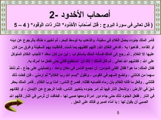 5
‫دينه‬ ‫عن‬ ‫بالرجوع‬ ‫هناك‬ ‫تخييره‬ ‫ثم‬ ،‫البحر‬ ‫لوسط‬ ‫به‬ ‫والذهاب‬ ،‫سفينة‬ ‫في‬ ‫الغلم‬ ‫بحمل‬ ‫جنوده‬ ‫الملك‬ ‫فأمر‬
‫إلقاءه‬ ‫أو‬.‫به‬ ‫فذهبوا‬‫كان‬ ‫من‬ ‫وغرق‬ ‫السفينة‬ ‫بهم‬ ‫فانقلبت‬ .‫شئت‬ ‫بما‬ ‫اكفنيهم‬ ‫اللهم‬ :‫ال‬ ‫الغلم‬ ‫فدعى‬ ،
‫الغلم‬ ‫إل‬ ‫عليها‬‫باستغراب‬ ‫الملك‬ ‫فسأله‬ ‫الملك‬ ‫إلى‬ ‫رجع‬ ‫ثم‬ .‫معك‬ ‫كان‬ ‫من‬ ‫أين‬ :‫؟‬‫المتوكل‬ ‫الغلم‬ ‫فأجاب‬
‫ال‬ ‫على‬:‫تعالى‬ ‫ال‬ ‫كفانيهم‬‫للملك‬ ‫قال‬ ‫ثم‬ .‫لن‬ ‫إنك‬ :.‫به‬ ‫نآمرك‬ ‫ما‬ ‫تفعل‬ ‫حتى‬ ‫قتلي‬ ‫تستطيع‬
‫واحد‬ ‫مكان‬ ‫في‬ ‫الناس‬ ‫تجمع‬ ‫أن‬ :‫المؤمن‬ ‫الفتى‬ ‫فقال‬ ‫هو؟‬ ‫ما‬ :‫الملك‬ ‫فقال‬‫وتصلبني‬ ،‫جذع‬ ‫على‬،‫تأدخذ‬ ‫ثم‬
‫كنانتي‬ ‫من‬ ‫سهما‬‫القوس‬ ‫في‬ ‫السهم‬ ‫وتضع‬ ،‫ارمني‬ ‫ثم‬ "‫الغلم‬ ‫ب‬ّ‫ه‬ ‫ر‬ ‫ال‬ ‫"بسم‬ ‫وتقول‬ ،‫ذلك‬ ‫فعلت‬ ‫فإن‬ ،
‫قتلتني‬..‫فقتله‬ ‫فأصابه‬ ‫رماه‬ ‫بأن‬ ‫الغلم‬ ‫قاله‬ ‫ما‬ ‫وفعل‬‫الغلم‬ ‫ب‬ّ‫ه‬ ‫بر‬ ‫نآمنا‬ :‫الناس‬ ‫فصرخ‬‫بحفر‬ ‫الملك‬ ‫فأمر‬ .
‫الرض‬ ‫في‬ ‫ق‬ّ‫ه‬ ‫ش‬‫جنوده‬ ‫أمر‬ ‫ثم‬ ‫فيها‬ ‫النار‬ ‫وإشعال‬ ،‫اليمان‬ ‫عن‬ ‫الرجوع‬ ‫فإما‬ ،‫الناس‬ ‫بتخيير‬‫إلقائهم‬ ‫أو‬ ،
‫النار‬ ‫في‬‫لها‬ ‫صبي‬ ‫ومعها‬ ‫امرأة‬ ‫دور‬ ‫جاء‬ ‫حتى‬ ‫ذلك‬ ‫الجنود‬ ‫ففعل‬ .‫ال‬ ‫فألهم‬ .‫النار‬ ‫في‬ ‫ترمى‬ُ‫ّص‬ ‫أن‬ ‫فخافت‬ ،
‫لها‬ ‫يقول‬ ‫أن‬ ‫الصبي‬‫الحق‬ ‫على‬ ‫فإنك‬ ‫اصبر ي‬ ‫ماه‬ّ‫ه‬ ‫أ‬ ‫يا‬ :.
‫الدخدود‬ ‫أصحاب‬-2
: ‫البروج‬ ‫سورة‬ ‫فى‬ ‫تعالى‬ ‫قال‬‫د‬ِ‫م‬‫دو‬ُ‫ّص‬‫دخ‬ْ‫ق‬ ‫ل‬ْ‫ق‬ُ‫ّص‬ ‫ا‬ ‫ب‬ُ‫ّص‬ ‫حا‬َ‫ ا‬ ‫ص‬ْ‫ق‬ ‫أ‬َ‫ ا‬ ‫ل‬َ‫ ا‬ ‫ت‬ِ‫م‬‫ق‬ُ‫ّص‬*‫د‬ِ‫م‬‫قو‬ُ‫ّص‬‫و‬َ‫ ا‬ ‫ل‬ْ‫ق‬‫ا‬ ‫ت‬ِ‫م‬ ‫ذا‬َ‫ ا‬ ‫ر‬ِ‫م‬ ‫نا‬َّ‫ال‬) *4–5 )
 