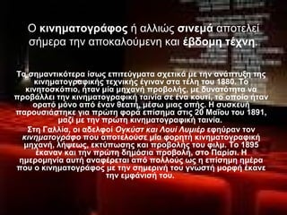 Ο κινηματογράφος ή αλλιώς σινεμά αποτελεί
σήμερα την αποκαλούμενη και έβδομη τέχνη.
Τα σημαντικότερα ίσως επιτεύγματα σχετικά με την ανάπτυξη της
κινηματογραφικής τεχνικής έγιναν στα τέλη του 1880. Το
κινητοσκόπιο, ήταν μία μηχανή προβολής, με δυνατότητα να
προβάλλει την κινηματογραφική ταινία σε ένα κουτί, το οποίο ήταν
ορατό μόνο από έναν θεατή, μέσω μιας οπής. Η συσκευή
παρουσιάστηκε για πρώτη φορά επίσημα στις 20 Μαΐου του 1891,
μαζί με την πρώτη κινηματογραφική ταινία.
Στη Γαλλία, οι αδελφοί Ογκύστ και Λουί Λυμιέρ εφηύραν τον
κινηματογράφο που αποτελούσε μία φορητή κινηματογραφική
μηχανή, λήψεως, εκτύπωσης και προβολής του φιλμ. To 1895
έκαναν και την πρώτη δημόσια προβολή, στο Παρίσι. Η
ημερομηνία αυτή αναφέρεται από πολλούς ως η επίσημη ημέρα
που ο κινηματογράφος με την σημερινή του γνωστή μορφή έκανε
την εμφάνισή του.
 