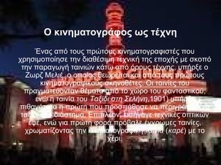 Ο κινηματογράφος ως τέχνη
Ένας από τους πρώτους κινηματογραφιστές που
χρησιμοποίησε την διαθέσιμη τεχνική της εποχής με σκοπό
την παραγωγή ταινιών κάτω από όρους τέχνης, υπήρξε ο
Ζωρζ Μελιέ, ο οποίος θεωρείται και από τους πρώτους
κινηματογραφικούς σκηνοθέτες. Οι ταινίες του
πραγματεύονταν θέματα από το χώρο του φανταστικού,
ενώ η ταινία του Ταξίδι στη Σελήνη,1901) υπήρξε
πιθανότατα η πρώτη που προσπάθησε να περιγράψει ένα
ταξίδι στο διάστημα. Επιπλέον, εισήγαγε τεχνικές οπτικών
εφέ, ενώ για πρώτη φορά πρόβαλε έγχρωμες ταινίες,
χρωματίζοντας την κινηματογραφική ταινία (καρέ) με το
χέρι.
 