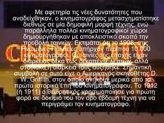 Με αφετηρία τις νέες δυνατότητες που
αναδείχθηκαν, ο κινηματογράφος μετασχηματίστηκε
διεθνώς σε μία δημοφιλή μορφή τέχνης, ενώ
παράλληλα πολλοί κινηματογραφικοί χώροι
δημιουργήθηκαν με αποκλειστικό σκοπό την
προβολή ταινιών. Εκτιμάται ότι το 1908, στις
Ηνωμένες Πολιτείες υπήρχαν περίπου 10.000
κινηματογράφοι. Οι ταινίες της εποχής είχαν
διάρκειας δέκα έως δεκαπέντε λεπτών, αλλά
σταδιακά η διάρκειά τους αυξήθηκε. Σημαντική
συμβολή σε αυτό είχε ο Αμερικανός σκηνοθέτης D.
W. Griffith, στον οποίο ανήκουν μερικά από τα
πρώτα ιστορικά έπη του κινηματογράφου. Το 1912
(ή 1911) ο θεωρητικός χρησιμοποίησε για πρώτη
φορά σε δοκίμιό του τον όρο έβδομη τέχνη για να
περιγράψει τον κινηματογράφο.
 