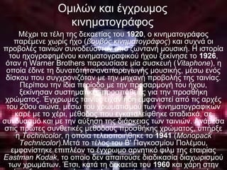 Ομιλών και έγχρωμος
κινηματογράφος
Μέχρι τα τέλη της δεκαετίας του 1920, ο κινηματογράφος
παρέμενε χωρίς ήχο (βουβός κινηματογράφος) και συχνά οι
προβολές ταινιών συνοδεύονταν από ζωντανή μουσική. Η ιστορία
του ηχογραφημένου κινηματογραφικού ήχου ξεκίνησε το 1926,
όταν η Warner Brothers παρουσίασε μία συσκευή (Vitaphone), η
οποία έδινε τη δυνατότητα αναπαραγωγής μουσικής, μέσω ενός
δίσκου που συγχρονιζόταν με την μηχανή προβολής της ταινίας.
Περίπου την ίδια περίοδο με την προσαρμογή του ήχου,
ξεκίνησαν συστηματικές προσπάθειες για την προσθήκη
χρώματος. Έγχρωμες ταινίες είχαν ήδη εμφανιστεί από τις αρχές
του 20ου αιώνα, μέσω του χρωματισμού των κινηματογραφικών
καρέ με το χέρι, μέθοδος που εγκαταλείφθηκε σταδιακά, σε
συνδυασμό και με την αύξηση της διάρκειας των ταινιών. Ανάμεσα
στις πρώτες συνθετικές μεθόδους προσθήκης χρώματος, υπήρξε
η Technicolor, η οποία τελειοποιήθηκε το 1941 (Monopack
Technicolor).Μετά το τέλος του Β' Παγκοσμίου Πολέμου,
εμφανίστηκε επιπλέον το έγχρωμο αρνητικό φιλμ της εταιρίας
Eastman Kodak, το οποίο δεν απαιτούσε διαδικασία διαχωρισμού
των χρωμάτων. Έτσι, κατά τη δεκαετία του 1960 και χάρη στην
 