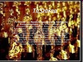 Τα Όσκαρ
Τα Όσκαρ ή τα Βραβεία Αμερικανικής Ακαδημίας
Κινηματογράφου είναι τα σημαντικότερα
κινηματογραφικά βραβεία. Απονέμονται από την
Αμερικανική Ακαδημία Κινηματογραφικών Τεχνών και
Επιστημών, η οποία το 2009 αριθμεί περίπου 6000
μέλη με δικαίωμα ψήφου. Η πρώτη απονομή τους έγινε
στις 16 Μαΐου του 1929 στο ξενοδοχείο "Ρούσβελτ"
στο Χόλλυγουντ. Η ιδέα ανακοινώθηκε το 1927 από
τον Λούις Μπ. Μάγερ και αυτό γιατί ήθελε να δώσει μια
ιδιαίτερη αίγλη αλλά και να προκαλεί το ενδιαφέρον
του κοινού για τις κινηματογραφικές ταινίες
 