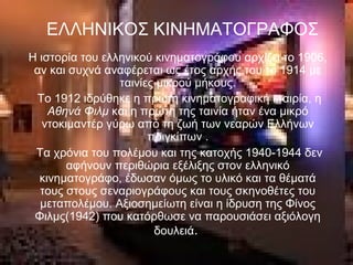 Η ιστορία του ελληνικού κινηματογράφου αρχίζει το 1906,
αν και συχνά αναφέρεται ως έτος αρχής του το 1914 με
ταινίες μικρού μήκους.
Το 1912 ιδρύθηκε η πρώτη κινηματογραφική εταιρία, η
Αθηνά Φιλμ και η πρώτη της ταινία ήταν ένα μικρό
ντοκιμαντέρ γύρω από τη ζωή των νεαρών Ελλήνων
πριγκίπων .
Τα χρόνια του πολέμου και της κατοχής 1940-1944 δεν
αφήνουν περιθώρια εξέλιξης στον ελληνικό
κινηματογράφο, έδωσαν όμως το υλικό και τα θέματά
τους στους σεναριογράφους και τους σκηνοθέτες του
μεταπολέμου. Αξιοσημείωτη είναι η ίδρυση της Φίνος
Φιλμς(1942) που κατόρθωσε να παρουσιάσει αξιόλογη
δουλειά.
ΕΛΛΗΝΙΚΟΣ ΚΙΝΗΜΑΤΟΓΡΑΦΟΣ
 