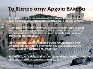 Το θέατρο στην Αρχαία Ελλάδα
• Στο μύθο, οι οπαδοί του Διονύσου ήταν σάτυροι, μεθυσμένοι, μισοί
ζώα, μισοί ανθρώπινα πλάσματα, και Μαινάδες, ή «τρελές γυναίκες».
• Στην αρχαία Ελλάδα οι οπαδοί του Διονύσου έπαιζαν μερικές φορές
αυτούς τους ρόλους (προσποιούνταν ότι είναι σάτυροι ή μαινάδες)
στις θρησκευτικές τελετές τους, με πολύ τραγούδι, ποτό, χορό και
προς τιμήν του θεού τους.
• Αυτή η γιορτή, η οποία λάμβανε χώρα τον Δεκέμβριο στην
ύπαιθρο και τον Μάρτιο στην πόλη, δεν ξεκινούσε μέχρι να
ολοκληρωθούν ορισμένα τελετουργικά.
• Η απόδοση ενός διθυράμβου, ένα τραγούδι αφιερωμένο στον
Διόνυσο, παιζόταν πριν την ιεροτελεστία.
 