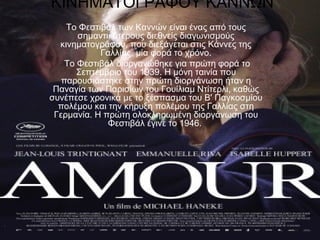 ΚΙΝΗΜΑΤΟΓΡΑΦΟΥ ΚΑΝΝΩΝ
Το Φεστιβάλ των Καννών είναι ένας από τους
σημαντικότερους διεθνείς διαγωνισμούς
κινηματογράφου, που διεξάγεται στις Κάννες της
Γαλλίας, μία φορά το χρόνο.
Το Φεστιβάλ διοργανώθηκε για πρώτη φορά το
Σεπτέμβριο του 1939. Η μόνη ταινία που
παρουσιάστηκε στην πρώτη διοργάνωση ήταν η
Παναγία των Παρισίων του Γουίλιαμ Ντίτερλι, καθώς
συνέπεσε χρονικά με το ξέσπασμα του Β' Παγκοσμίου
πολέμου και την κήρυξη πολέμου της Γαλλίας στη
Γερμανία. Η πρώτη ολοκληρωμένη διοργάνωση του
Φεστιβάλ έγινε το 1946.
 