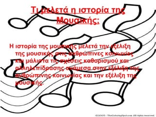 Τι μελετά η ιστορία της
Μουσικής;
Η ιστορία της μουσικής μελετά την εξέλιξη
της μουσικής στις ανθρώπινες κοινωνίες
και μάλιστα τις σχέσεις καθορισμού και
αλληλεπίδρασης ανάμεσα στην εξέλιξη της
ανθρώπινης κοινωνίας και την εξέλιξη της
μουσικής.
 