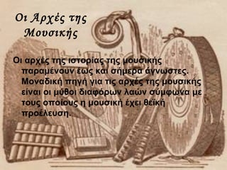 Οι Αρχές της
Μουσικής
Οι αρχές της ιστορίας της μουσικής
παραμένουν έως και σήμερα άγνωστες.
Μοναδική πηγή για τις αρχές της μουσικής
είναι οι μύθοι διαφόρων λαών σύμφωνα με
τους οποίους η μουσική έχει θεϊκή
προέλευση.
 