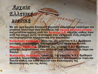 Αρχαία
Ελληνική
μουσική
• Με τον όρο Αρχαία Ελληνική Μουσική ονομάζουμε ολόκληρο τον
μουσικό πολιτισμό που συνοδεύει την αρχαία ελληνική ιστορία
και μελετάται κυρίως από τον 8ο αιώνα π.Χ. και εξής καθώς πριν
από την εποχή αυτή, τα στοιχεία που υπάρχουν είναι ελάχιστα
και περιορίζονται περιληπτικά στα παρακάτω:
• Κυκλαδικός πολιτισμός (τέλη της 3ης χιλιετίας π.Χ.): Βρέθηκαν
μουσικές παραστάσεις που απεικονίζουν άρπα και δίαυλο.
• Μινωικός πολιτισμός (μέσα της 2ης χιλιετίας π.Χ.): Βρέθηκαν
μουσικές παραστάσεις που απεικονίζουν μουσικούς με λύρα και
δίαυλο.
• Μυκηναϊκός πολιτισμός (μέσα της 2ης χιλιετίας π.Χ.): Βρέθηκαν
μουσικές παραστάσεις που απεικονίζουν μουσικούς με λύρα και
δίαυλο καθώς και άλλα όργανα από πολιτισμούς της
Μεσοποταμίας και της Ασίας.
 