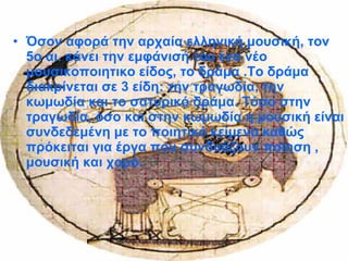 • Όσον αφορά την αρχαία ελληνική μουσική, τον
5ο αι. κάνει την εμφάνισή του ένα νέο
μουσικοποιητικο είδος, το δράμα .Το δράμα
διακρίνεται σε 3 είδη: την τραγωδία, την
κωμωδία και το σατυρικό δράμα. Τόσο στην
τραγωδία, όσο και στην κωμωδία η μουσική είναι
συνδεδεμένη με το ποιητικό κείμενο καθώς
πρόκειται για έργα που συνδυάζουν ποίηση ,
μουσική και χορό.
 