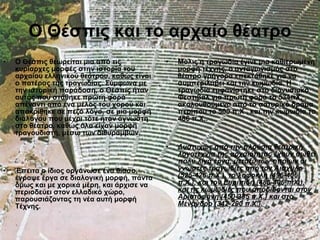 • Ο Θέσπις θεωρείται μια από τις
κυρίαρχες μορφές στην ιστορία του
αρχαίου ελληνικού θεάτρου, καθώς είναι
ο πατέρας της τραγωδίας. Σύμφωνα με
την ιστορική παράδοση, ο Θέσπις ήταν
αυτός που στάθηκε πρώτη φορά
απέναντι από ένα μέλος του χορού και
αποκρίθηκε σε πεζό λόγο, σε μια μορφή
διαλόγου που μέχρι τότε ήταν άγνωστη
στο θέατρο, καθώς όλα είχαν μορφή
τραγουδιστή, μέσω των διθυράμβων.
• Έπειτα ο ίδιος οργάνωσε ένα θίασο,
έγραψε έργα σε διαλογική μορφή, πάντα
όμως και με χορικά μέρη, και άρχισε να
περιοδεύει στον ελλαδικό χώρο,
παρουσιάζοντας τη νέα αυτή μορφή
Τέχνης.
• Μόλις η τραγωδία έγινε μια καθιερωμένη
μορφή τέχνης, ο ανταγωνισμός στο
θέατρο γρήγορα επεκτάθηκε για να
συμπεριλάβει και την κωμωδία. Η
τραγωδία εμφανίστηκε στο διονυσιακό
Φεστιβάλ για πρώτη φορά το 534πΧ, ,
ακολουθούμενο από το σατυρικό δράμα
περίπου το 500 π.Χ., και την κωμωδία το
486 π.Χ..
• Δυστυχώς από την πλούσια θεατρική
λογοτεχνία της αρχαιότητας έχουν σωθεί
πολύ λίγα έργα, μεταξύ των οποίων οι
γνωστές τραγωδίες από τον Αισχύλο
(525-426 π.Χ.), το Σοφοκλή (496-406
π.Χ.), και τον Ευριπίδη (485-406 π.Χ.),
και τις κωμωδίες που αποδίδονται στον
Αριστοφάνη (450-385 π.Χ.) και στο
Μένανδρο (342-290 π.Χ.).
Ο Θέσπις και το αρχαίο θέατρο
 